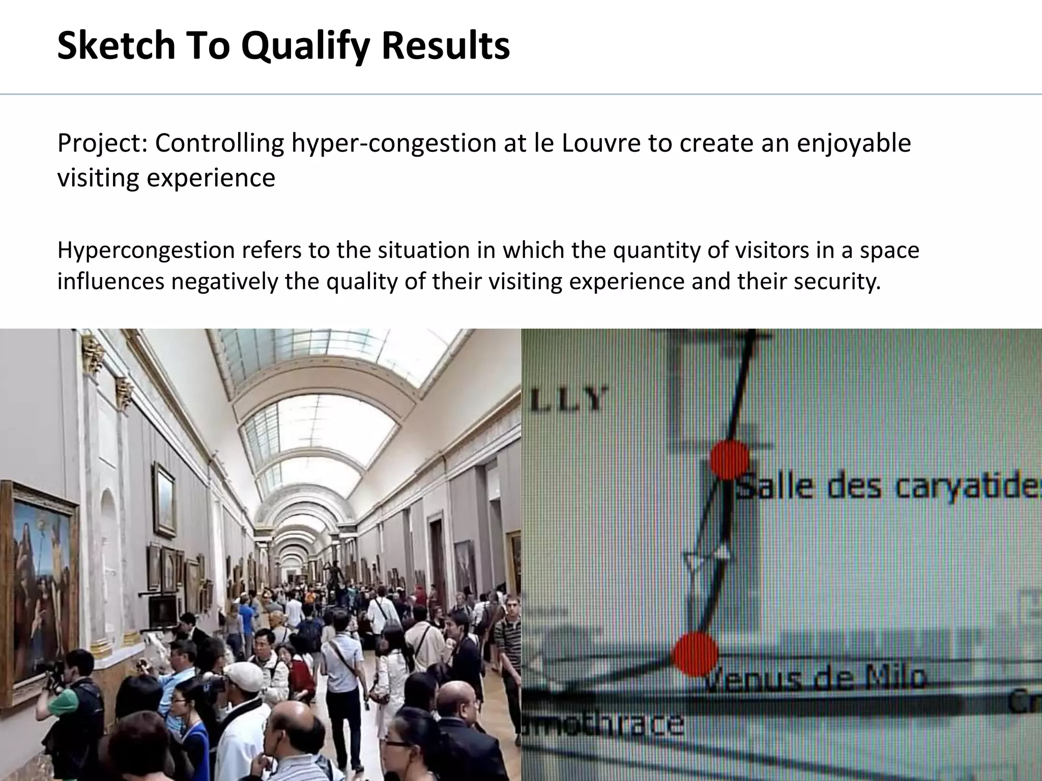 Sketch To Qualify Results

         Project: Controlling hyper-congestion at le Louvre to create an enjoyable
         visiting experience

         Hypercongestion refers to the situation in which the quantity of visitors in a space
         influences negatively the quality of their visiting experience and their security.




© 2011 Oculus Info Inc.                              45
 