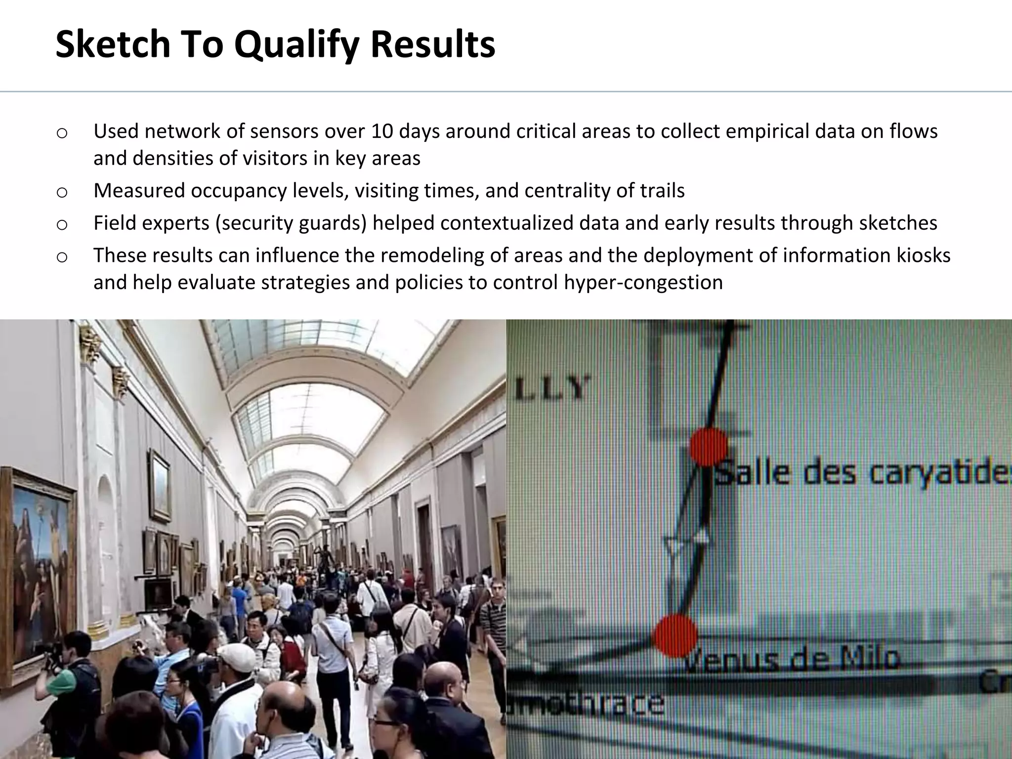 Sketch To Qualify Results
         o      Used network of sensors over 10 days around critical areas to collect empirical data on flows
                and densities of visitors in key areas
         o      Measured occupancy levels, visiting times, and centrality of trails
         o      Field experts (security guards) helped contextualized data and early results through sketches
         o      These results can influence the remodeling of areas and the deployment of information kiosks
                and help evaluate strategies and policies to control hyper-congestion




© 2011 Oculus Info Inc.                                    46
 
