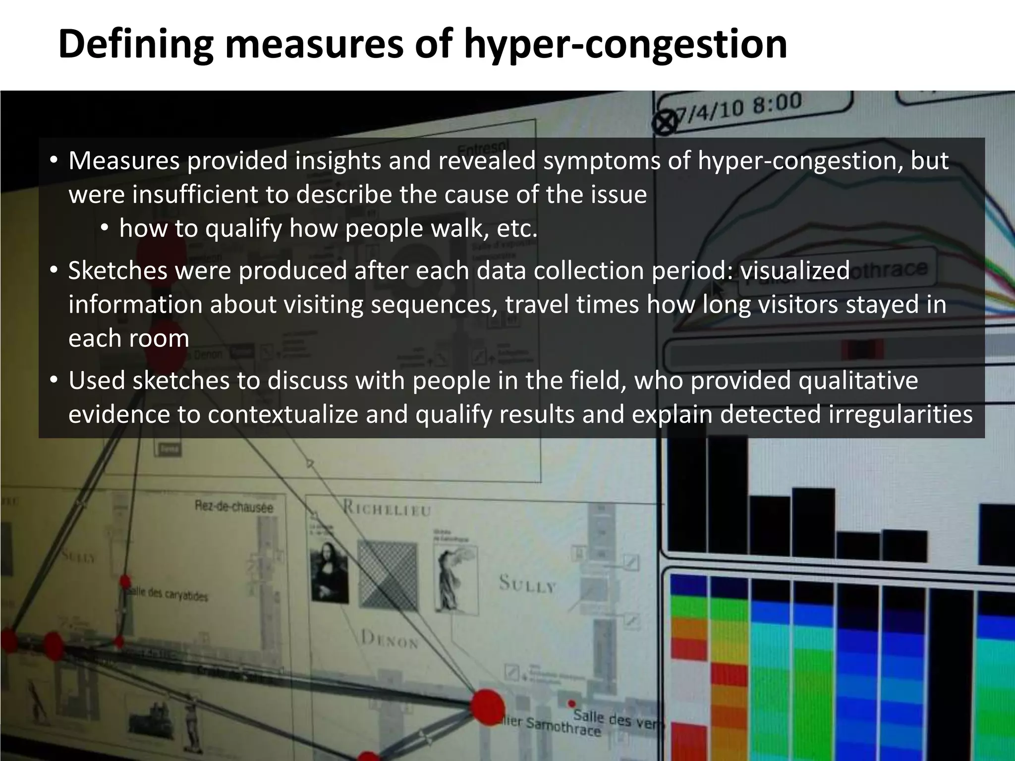Defining Measures of Hyper-Congestion

        • Measures provided insights and revealed symptoms of hyper-congestion, but
          were insufficient to describe the cause of the issue
             • how to qualify how people walk, etc.
        • Sketches were produced after each data collection period: visualized
          information about visiting sequences, travel times how long visitors stayed in
          each room
        • Used sketches to discuss with people in the field, who provided qualitative
          evidence to contextualize and qualify results and explain detected irregularities




© 2011 Oculus Info Inc.                         47
 