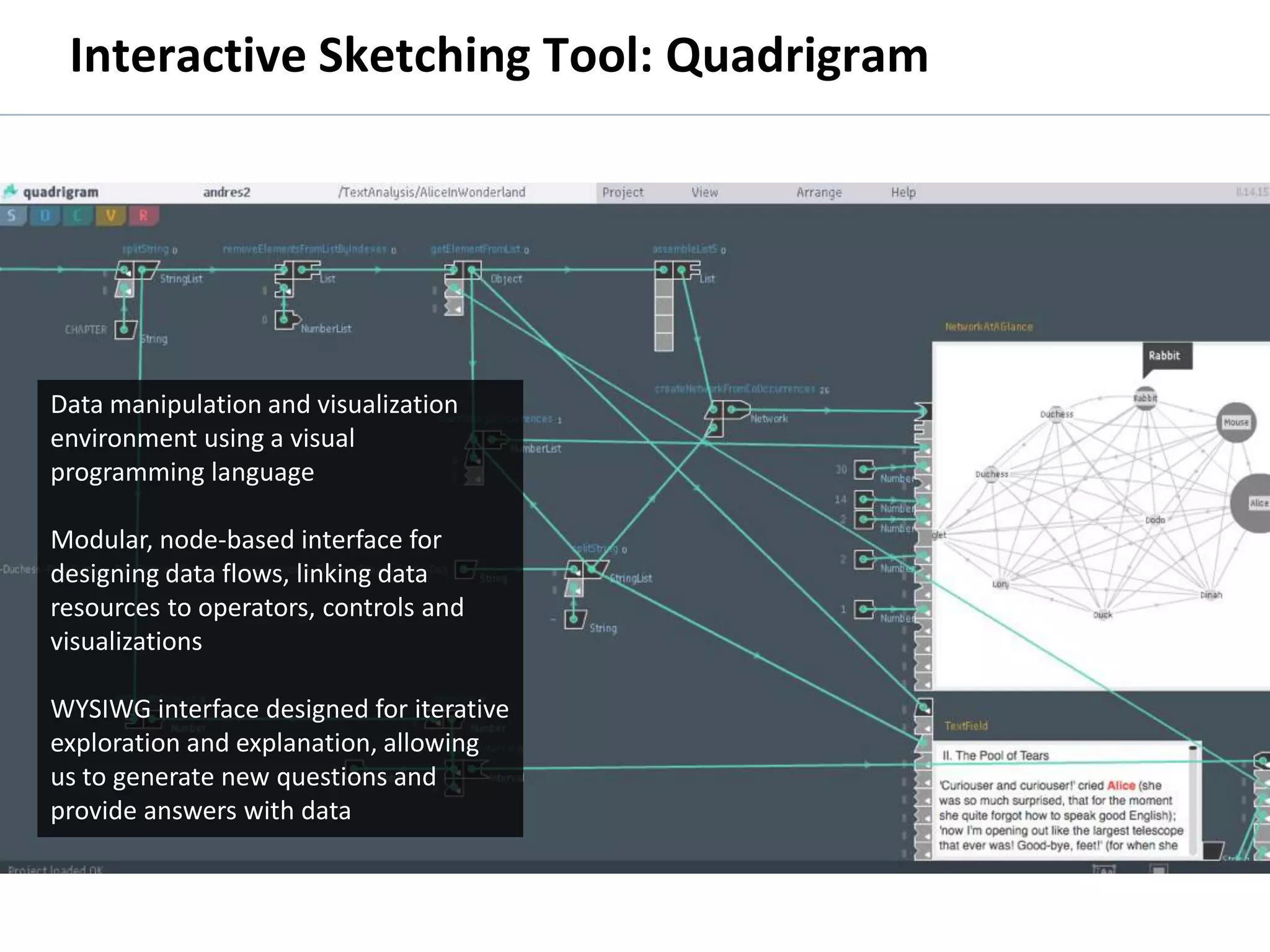Interactive Sketching Tool: Quadrigram




      Data manipulation and visualization
      environment using a visual
      programming language

      Modular, node-based interface for
      designing data flows, linking data
      resources to operators, controls and
      visualizations

      WYSIWG interface designed for iterative
      exploration and explanation, allowing
      us to generate new questions and
      provide answers with data



© 2011 Oculus Info Inc.                         51
 