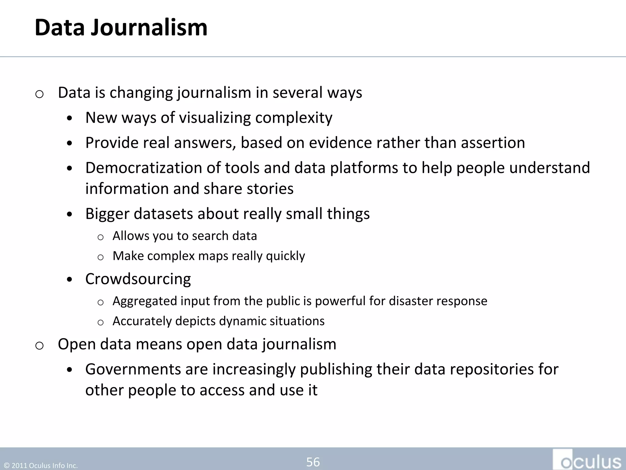 Data Journalism

         • Data is changing journalism in several ways
            • New ways of visualizing complexity
            • Provide real answers, based on evidence rather than assertion
            • Democratization of tools and data platforms to help people understand
              information and share stories
            • Bigger datasets about really small things
                          o Allows you to search data
                          o Make complex maps really quickly
                   • Crowdsourcing
                          o Aggregated input from the public is powerful for disaster response
                          o Accurately depicts dynamic situations
         • Open data means open data journalism
            • Governments are increasingly publishing their data repositories for
              other people to access and use it



© 2011 Oculus Info Inc.                                        56
 