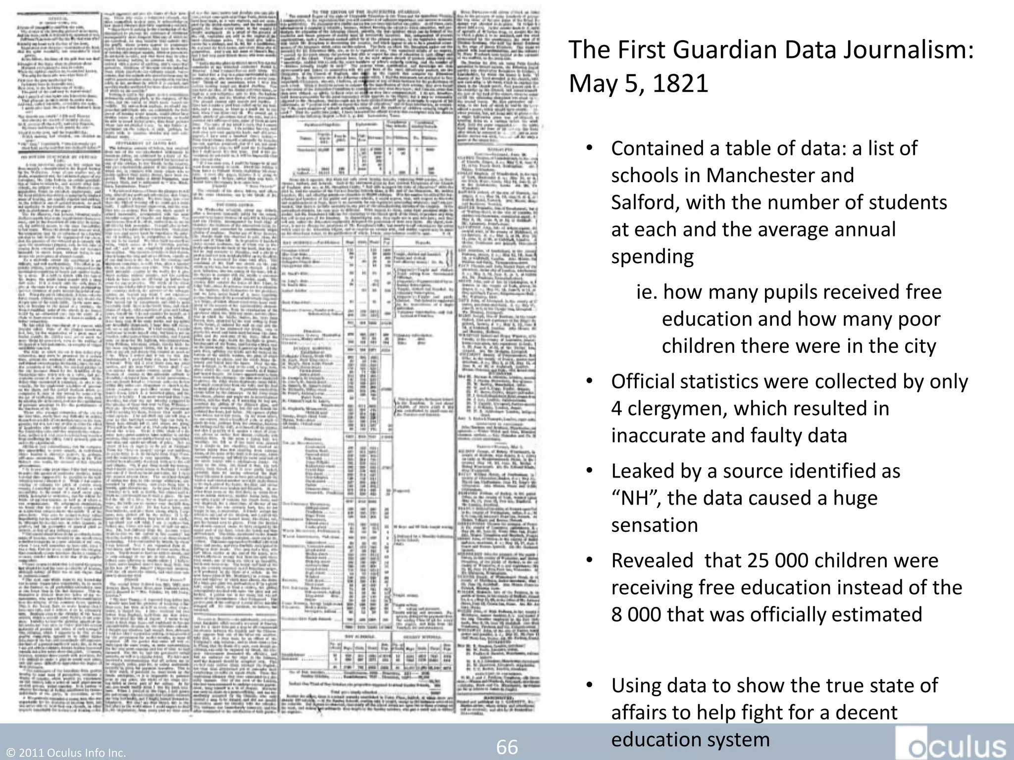 The First Guardian Data Journalism:
                               May 5, 1821

                                • Contained a table of data: a list of
                                  schools in Manchester and
                                  Salford, with the number of students
                                  at each and the average annual
                                  spending
                                     ie. how many pupils received free
                                         education and how many poor
                                         children there were in the city
                                • Official statistics were collected by only
                                  4 clergymen, which resulted in
                                  inaccurate and faulty data
                                • Leaked by a source identified as
                                  “NH”, the data caused a huge
                                  sensation
                                • Revealed that 25 000 children were
                                  receiving free education instead of the
                                  8 000 that was officially estimated


                                • Using data to show the true state of
                                  affairs to help fight for a decent
© 2011 Oculus Info Inc.   66      education system
 