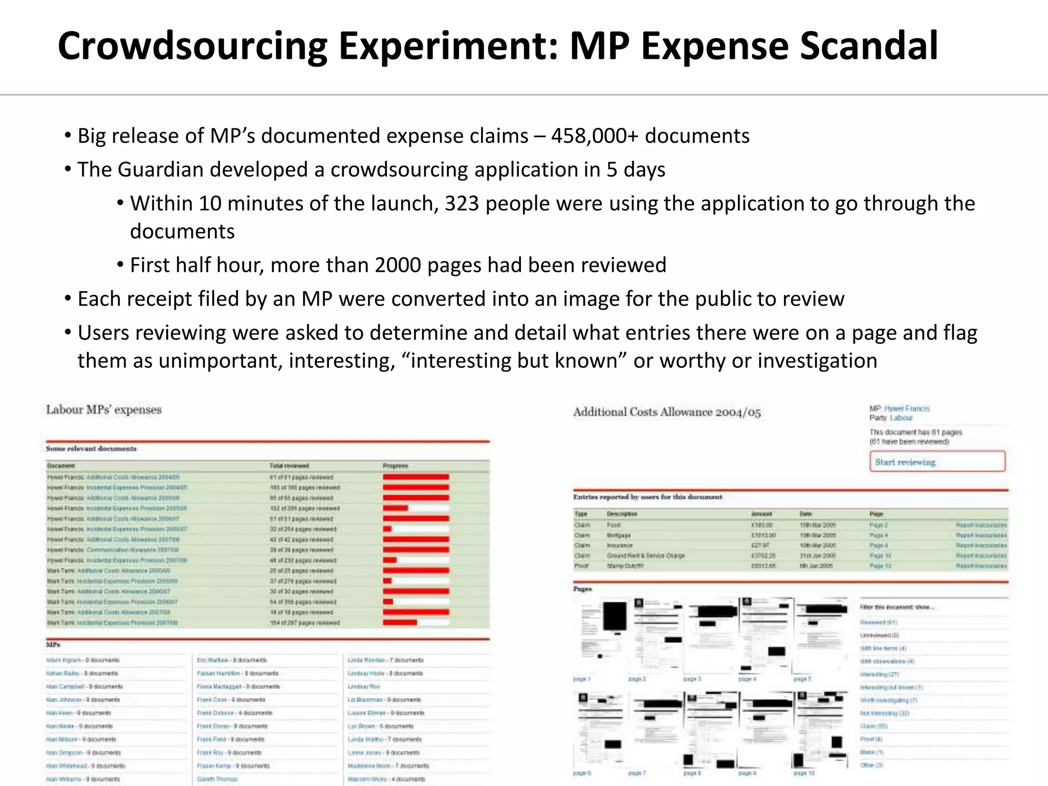 Crowdsourcing Experiment: MP Expense Scandal
          • Big release of MP’s documented expense claims – 458,000+ documents
          • The Guardian developed a crowdsourcing application in 5 days
                 • Within 10 minutes of the launch, 323 people were using the application to go through the
                   documents
                 • First half hour, more than 2000 pages had been reviewed
          • Each receipt filed by an MP were converted into an image for the public to review
          • Users reviewing were asked to determine and detail what entries there were on a page and flag
            them as unimportant, interesting, “interesting but known” or worthy or investigation




        http://mps-expenses.guardian.co.uk/




© 2011 Oculus Info Inc.                                  73
 