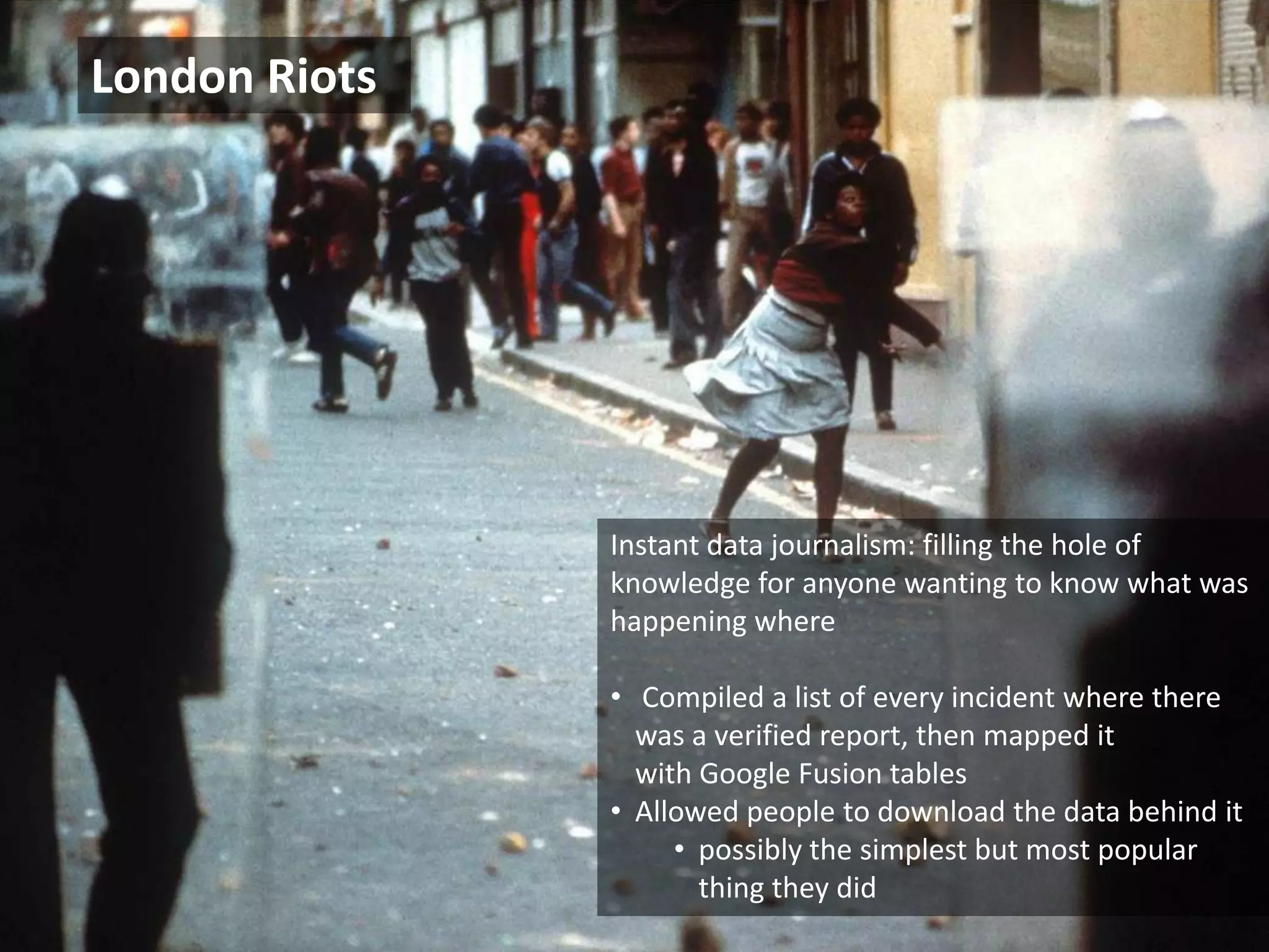 London Riots




            Instant data journalism: filling the hole of knowledge for anyone
            wanting to know what was happening where

            • Collected key reported incidents from as many possible sources
            • Compiled a list of every incident where there was a verified
              report, then mapped it with Google Fusion tables
            • Allowed people to download the data behind it – possibly the
              the simplest but most popular thing they did


© 2011 Oculus Info Inc.                              77
 