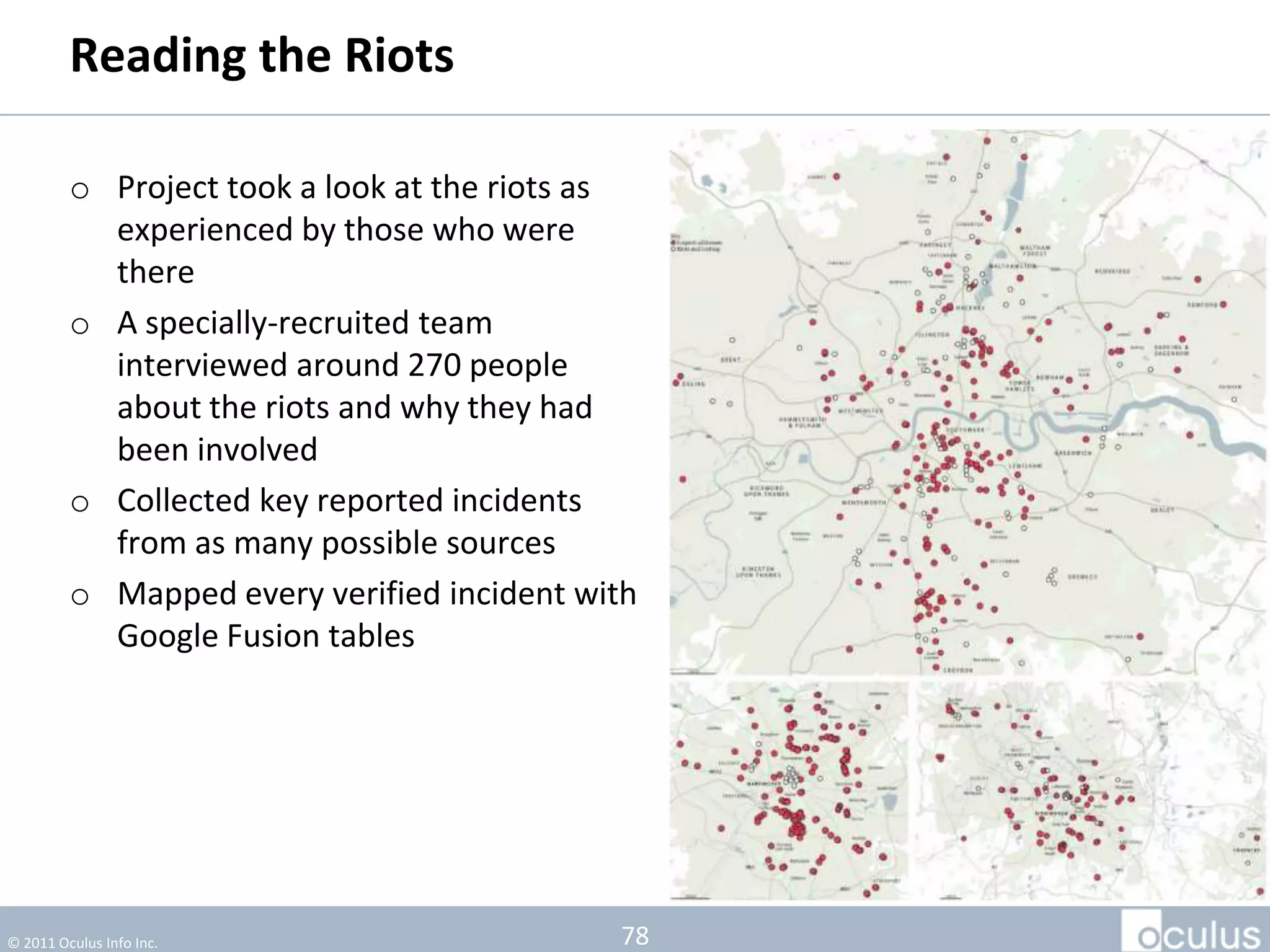 Reading the Riots

         o Project took a look at the riots as
           experienced by those who were
           there
         o A specially-recruited team
           interviewed around 270 people
           about the riots and why they had
           been involved




© 2011 Oculus Info Inc.                          78
 