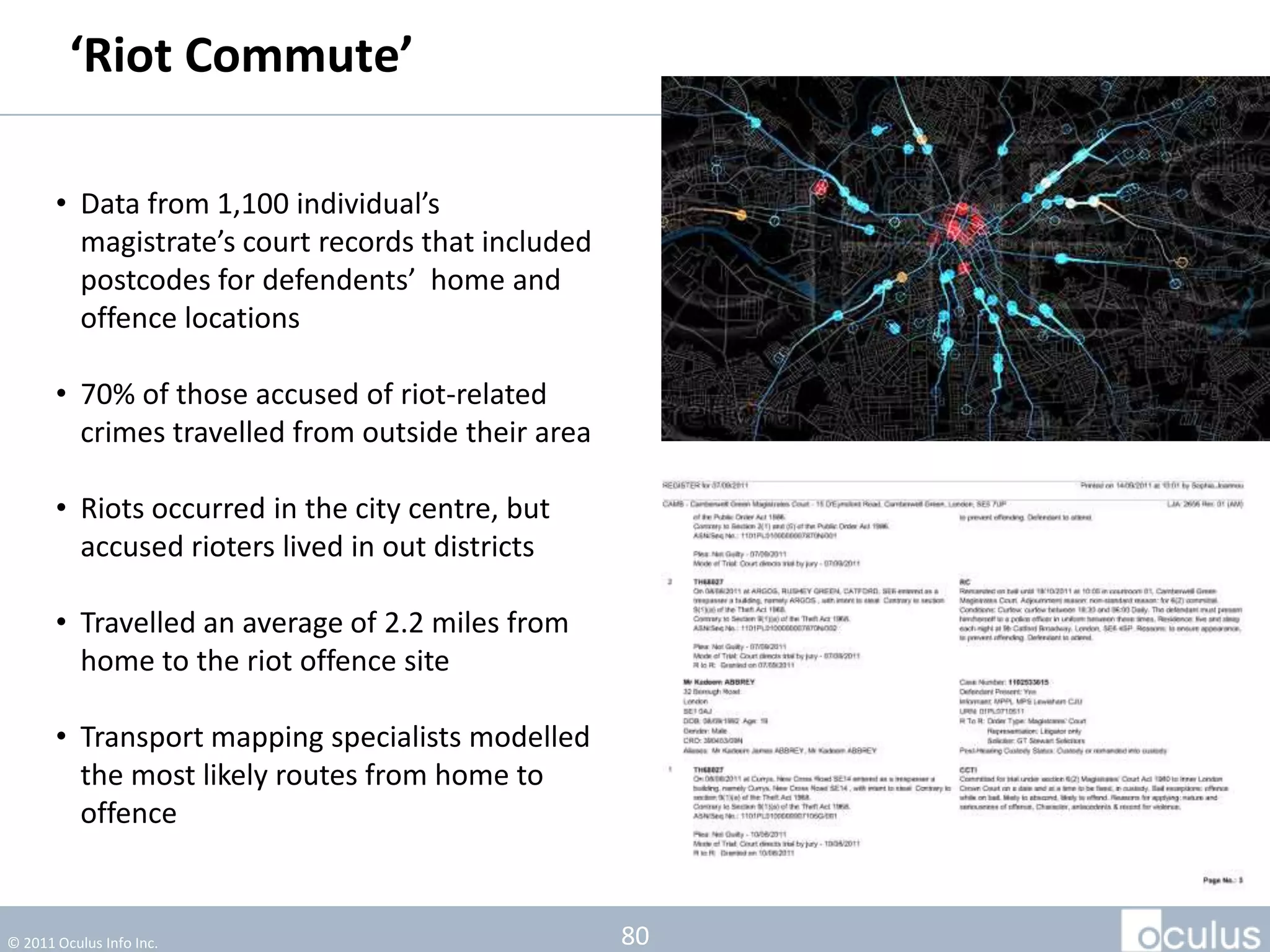 ‘Riot Commute’

       • Data from 1,100 individual’s
         magistrate’s court records that included
         postcodes for defendents’ home and
         offence locations

       • 70% of those accused of riot-related
         crimes travelled from outside their area

       • Riots occurred in the city centre, but
         accused rioters lived in out districts

       • Travelled an average of 2.2 miles from
         home to the riot offence site

       • Transport mapping specialists modelled
         the most likely routes from home to
         offence


© 2011 Oculus Info Inc.                             80
 