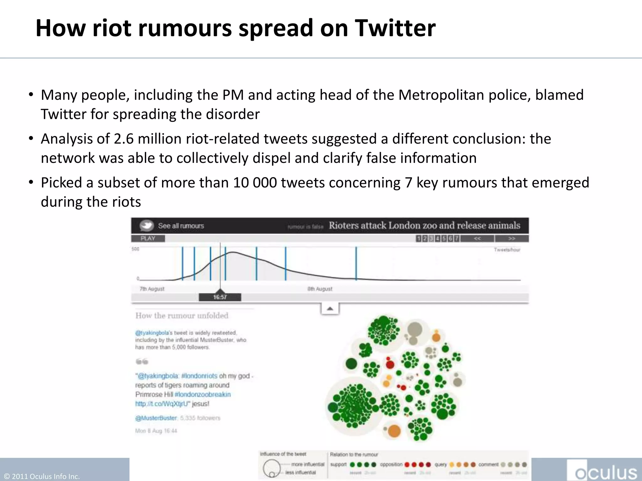 How Riot Rumours Spread On Twitter

       • Many people, including the PM and acting head of the Metropolitan police, blamed
         Twitter for spreading the disorder
       • Analysis of 2.6 million riot-related tweets suggested a different conclusion: the
         network was able to collectively dispel and clarify false information
       • Picked a subset of more than 10 000 tweets concerning 7 key rumours that emerged
         during the riots




© 2011 Oculus Info Inc.                             81
 