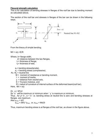 5
Flexural strength calculation
This is for calculation of bending stresses in flanges of the roof bar due to bending moment
as calculated above.
The section of the roof bar and stresses in flanges of the bar can be drawn in the following
ways;
From the theory of simple bending;
M/I = α/y =E/R
Where, b= flange width,
d= distance between the two flanges,
t1= thickness of flange,
t2= thickness of web,
αt = bending stress(tensile),
αc = bending stress (compressive) ,
N1- N2 = neutral line
M = moment of resistance or bending moment,
I = moment of inertia,
y = distance from neutral axis,
E = Young’s modulus, and
R = radius of curvature of internal surface of the deformed beam(roof bar).
Here, M/I = α/y
Or, α = M*y/I
So `α ` will be maximum or minimum when ` y` is maximum or minimum.
Thus , for y= 0 , α = 0 i.e. bending stress at neutral line is zero and bending stresses at
flanges are maximum.
Also ymax = d/2
αmax = (M/I) *ymax , or, αmax = Md/2I
Thus, maximum bending stress is at flanges of the roof bar, as shown in the figure above.
b
d
t1
t2
αc
αt
Neutral line N1-N2
ymax = d/2
 