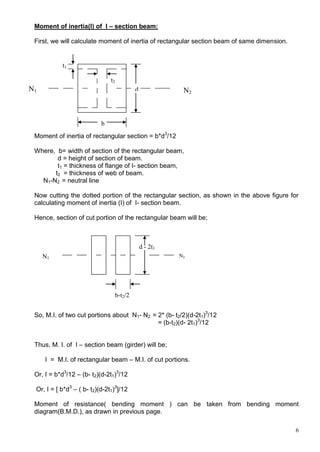 6
Moment of inertia(I) of I – section beam:
First, we will calculate moment of inertia of rectangular section beam of same dimension.
Moment of inertia of rectangular section = b*d3
/12
Where, b= width of section of the rectangular beam,
d = height of section of beam.
t1 = thickness of flange of I- section beam,
t2 = thickness of web of beam.
N1-N2 = neutral line
Now cutting the dotted portion of the rectangular section, as shown in the above figure for
calculating moment of inertia (I) of I- section beam.
Hence, section of cut portion of the rectangular beam will be;
So, M.I. of two cut portions about N1- N2 = 2* (b- t2/2)(d-2t1)3
/12
= (b-t2)(d- 2t1)3
/12
Thus, M. I. of I – section beam (girder) will be;
I = M.I. of rectangular beam – M.I. of cut portions.
Or, I = b*d3
/12 – (b- t2)(d-2t1)3
/12
Or, I = [ b*d3
– ( b- t2)(d-2t1)3
]/12
Moment of resistance( bending moment ) can be taken from bending moment
diagram(B.M.D.), as drawn in previous page.
d
b
t2
t1
N2
N1
d - 2t1
b-t2/2
N1
N2
 