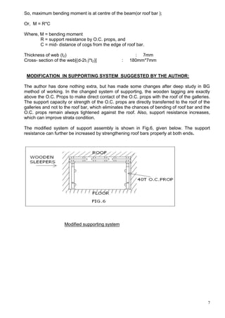 7
So, maximum bending moment is at centre of the beam(or roof bar );
Or, M = R*C
Where, M = bending moment
R = support resistance by O.C. props, and
C = mid- distance of cogs from the edge of roof bar.
Thickness of web (t2) : 7mm
Cross- section of the web[(d-2t1)*t2)] : 180mm*7mm
MODIFICATION IN SUPPORTING SYSTEM SUGGESTED BY THE AUTHOR:
The author has done nothing extra, but has made some changes after deep study in BG
method of working. In the changed system of supporting, the wooden lagging are exactly
above the O.C. Props to make direct contact of the O.C. props with the roof of the galleries.
The support capacity or strength of the O.C. props are directly transferred to the roof of the
galleries and not to the roof bar, which eliminates the chances of bending of roof bar and the
O.C. props remain always tightened against the roof. Also, support resistance increases,
which can improve strata condition.
The modified system of support assembly is shown in Fig.6, given below. The support
resistance can further be increased by strengthening roof bars properly at both ends.
Modified supporting system
 