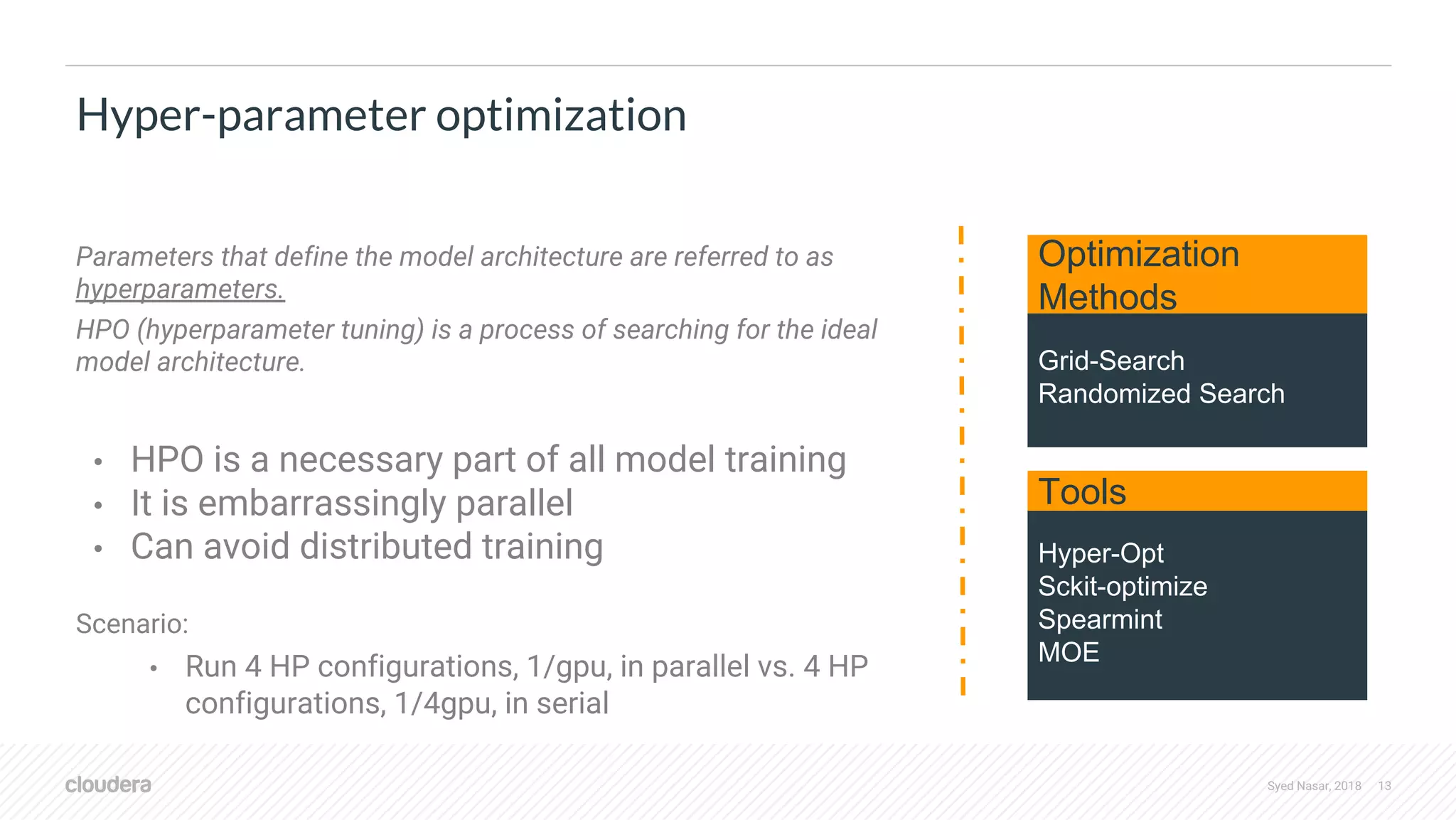 Syed Nasar, 2018 13 Parameters that define the model architecture are referred to as hyperparameters. HPO (hyperparameter tuning) is a process of searching for the ideal model architecture. • HPO is a necessary part of all model training • It is embarrassingly parallel • Can avoid distributed training Scenario: • Run 4 HP configurations, 1/gpu, in parallel vs. 4 HP configurations, 1/4gpu, in serial Hyper-parameter optimization Hyper-Opt Sckit-optimize Spearmint MOE Grid-Search Randomized Search Tools Optimization Methods 