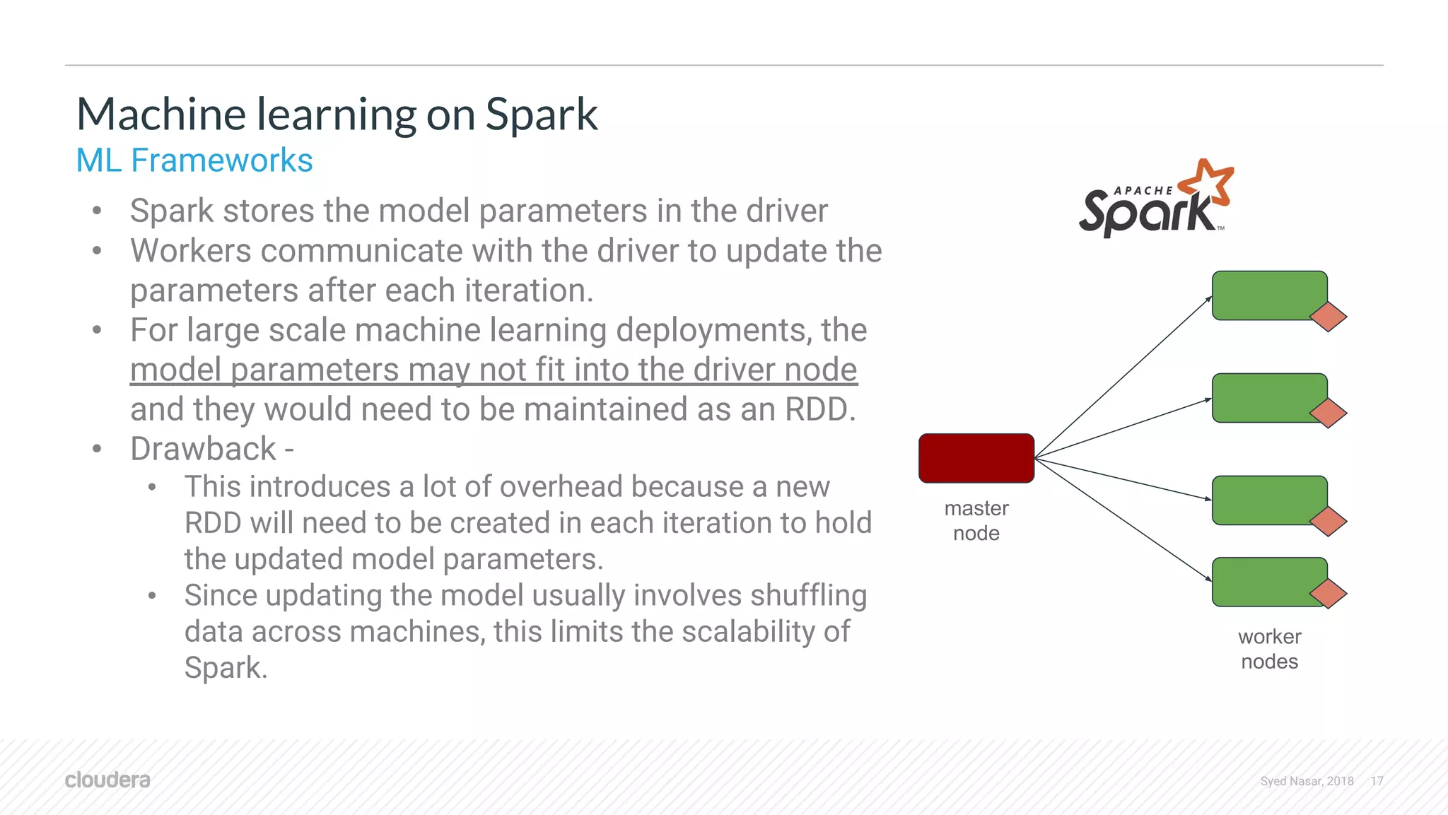 Syed Nasar, 2018 17 • Spark stores the model parameters in the driver • Workers communicate with the driver to update the parameters after each iteration. • For large scale machine learning deployments, the model parameters may not fit into the driver node and they would need to be maintained as an RDD. • Drawback - • This introduces a lot of overhead because a new RDD will need to be created in each iteration to hold the updated model parameters. • Since updating the model usually involves shuffling data across machines, this limits the scalability of Spark. Machine learning on Spark ML Frameworks worker nodes master node 