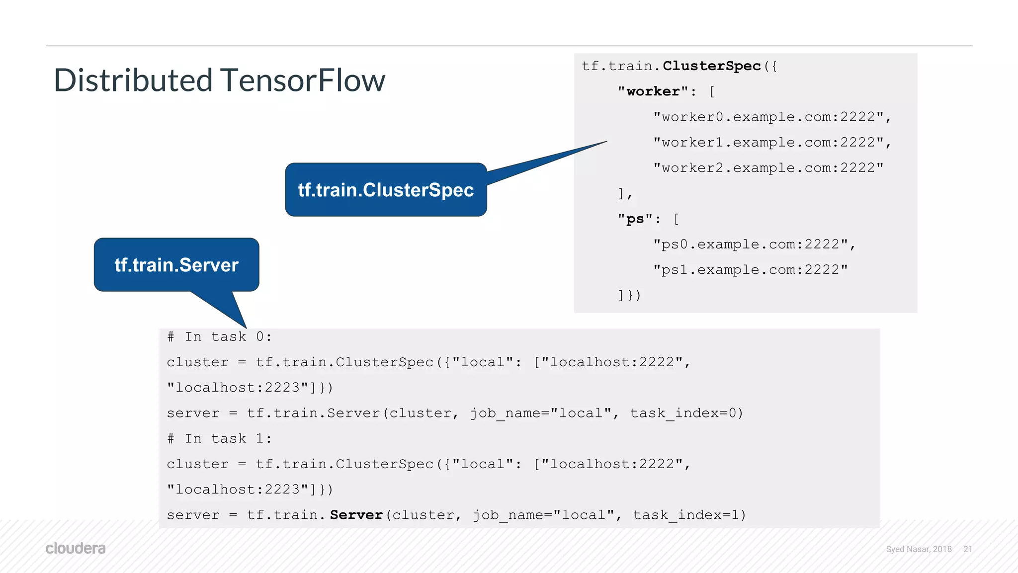 Syed Nasar, 2018 21 Distributed TensorFlow tf.train.ClusterSpec({ "worker": [ "worker0.example.com:2222", "worker1.example.com:2222", "worker2.example.com:2222" ], "ps": [ "ps0.example.com:2222", "ps1.example.com:2222" ]}) # In task 0: cluster = tf.train.ClusterSpec({"local": ["localhost:2222", "localhost:2223"]}) server = tf.train.Server(cluster, job_name="local", task_index=0) # In task 1: cluster = tf.train.ClusterSpec({"local": ["localhost:2222", "localhost:2223"]}) server = tf.train. Server(cluster, job_name="local", task_index=1) tf.train.ClusterSpec tf.train.Server 
