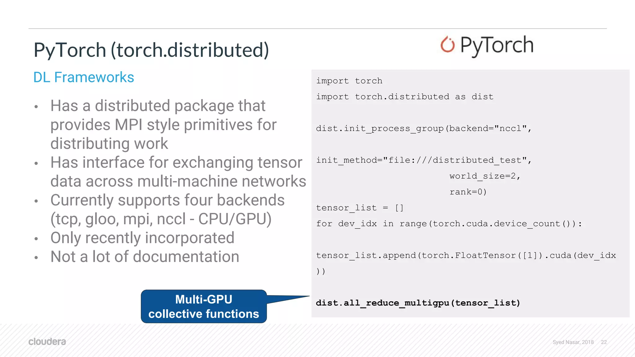 Syed Nasar, 2018 22 • Has a distributed package that provides MPI style primitives for distributing work • Has interface for exchanging tensor data across multi-machine networks • Currently supports four backends (tcp, gloo, mpi, nccl - CPU/GPU) • Only recently incorporated • Not a lot of documentation PyTorch (torch.distributed) DL Frameworks import torch import torch.distributed as dist dist.init_process_group(backend="nccl", init_method="file:///distributed_test", world_size=2, rank=0) tensor_list = [] for dev_idx in range(torch.cuda.device_count()): tensor_list.append(torch.FloatTensor([1]).cuda(dev_idx )) dist.all_reduce_multigpu(tensor_list)Multi-GPU collective functions 
