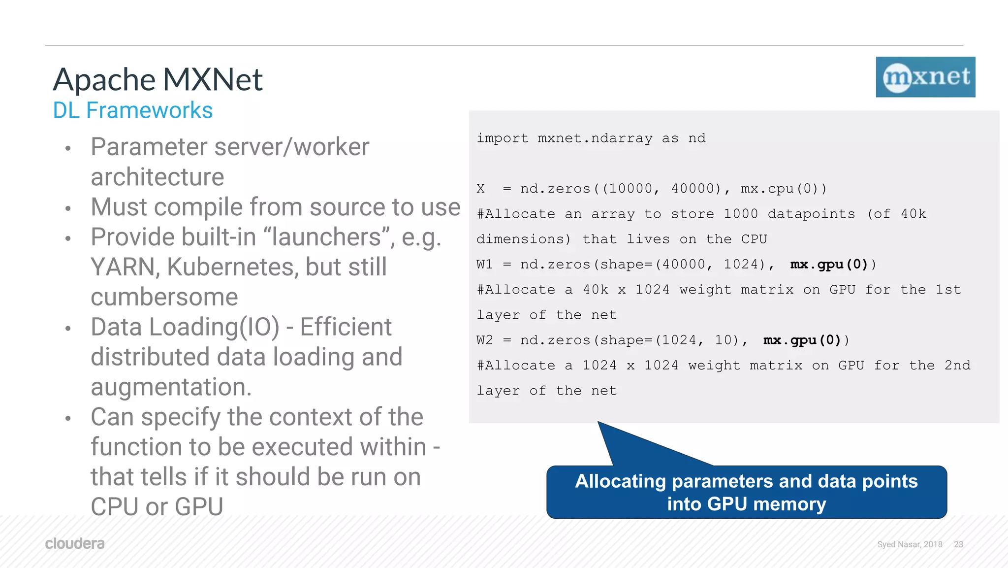 Syed Nasar, 2018 23 import mxnet.ndarray as nd X = nd.zeros((10000, 40000), mx.cpu(0)) #Allocate an array to store 1000 datapoints (of 40k dimensions) that lives on the CPU W1 = nd.zeros(shape=(40000, 1024), mx.gpu(0)) #Allocate a 40k x 1024 weight matrix on GPU for the 1st layer of the net W2 = nd.zeros(shape=(1024, 10), mx.gpu(0)) #Allocate a 1024 x 1024 weight matrix on GPU for the 2nd layer of the net • Parameter server/worker architecture • Must compile from source to use • Provide built-in “launchers”, e.g. YARN, Kubernetes, but still cumbersome • Data Loading(IO) - Efficient distributed data loading and augmentation. • Can specify the context of the function to be executed within - that tells if it should be run on CPU or GPU Apache MXNet DL Frameworks Allocating parameters and data points into GPU memory 