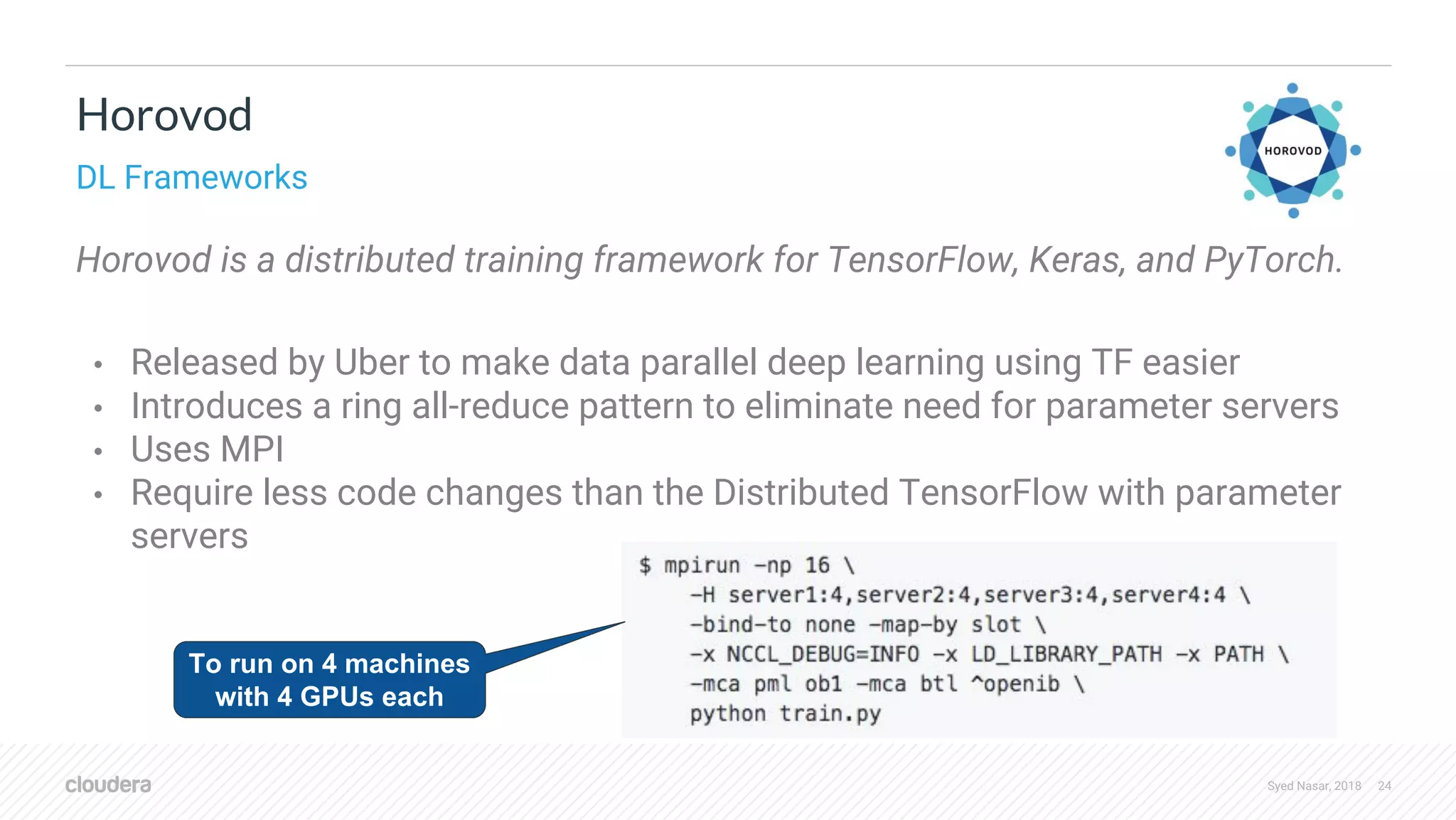 Syed Nasar, 2018 24 Horovod is a distributed training framework for TensorFlow, Keras, and PyTorch. • Released by Uber to make data parallel deep learning using TF easier • Introduces a ring all-reduce pattern to eliminate need for parameter servers • Uses MPI • Require less code changes than the Distributed TensorFlow with parameter servers Horovod DL Frameworks To run on 4 machines with 4 GPUs each 