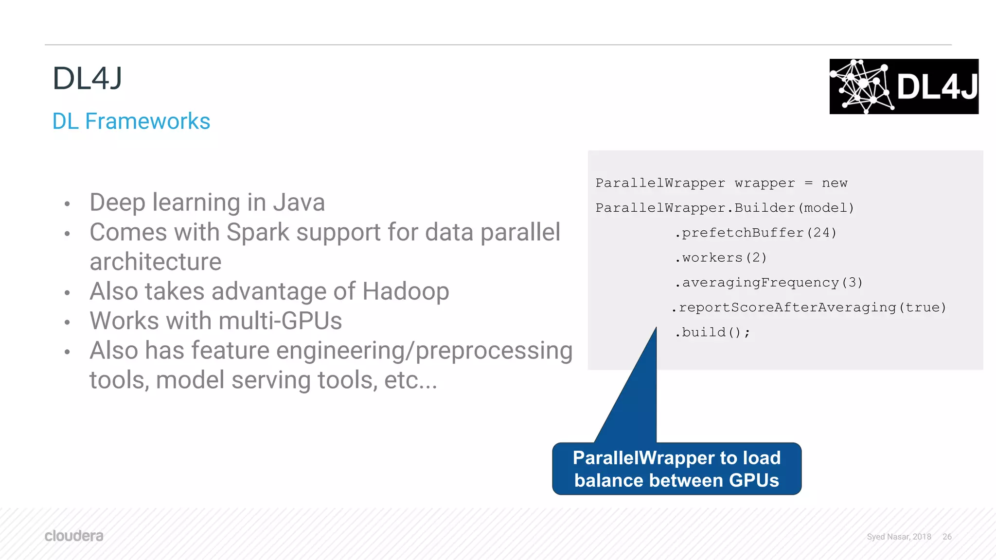Syed Nasar, 2018 26 ParallelWrapper wrapper = new ParallelWrapper.Builder(model) .prefetchBuffer(24) .workers(2) .averagingFrequency(3) .reportScoreAfterAveraging(true) .build(); • Deep learning in Java • Comes with Spark support for data parallel architecture • Also takes advantage of Hadoop • Works with multi-GPUs • Also has feature engineering/preprocessing tools, model serving tools, etc... DL4J DL Frameworks ParallelWrapper to load balance between GPUs 