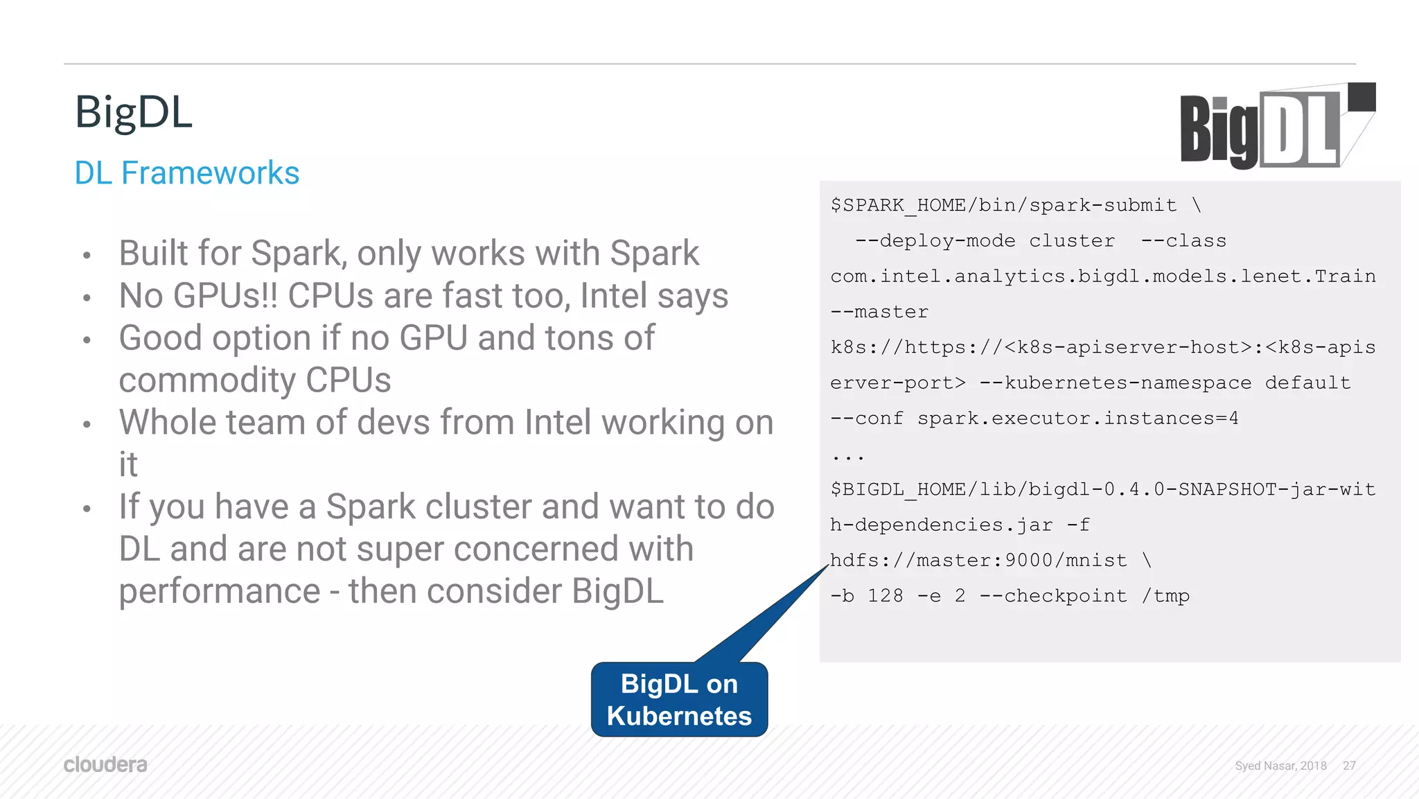 Syed Nasar, 2018 27 • Built for Spark, only works with Spark • No GPUs!! CPUs are fast too, Intel says • Good option if no GPU and tons of commodity CPUs • Whole team of devs from Intel working on it • If you have a Spark cluster and want to do DL and are not super concerned with performance - then consider BigDL BigDL DL Frameworks $SPARK_HOME/bin/spark-submit --deploy-mode cluster --class com.intel.analytics.bigdl.models.lenet.Train --master k8s://https://<k8s-apiserver-host>:<k8s-apis erver-port> --kubernetes-namespace default --conf spark.executor.instances=4 ... $BIGDL_HOME/lib/bigdl-0.4.0-SNAPSHOT-jar-wit h-dependencies.jar -f hdfs://master:9000/mnist -b 128 -e 2 --checkpoint /tmp BigDL on Kubernetes 