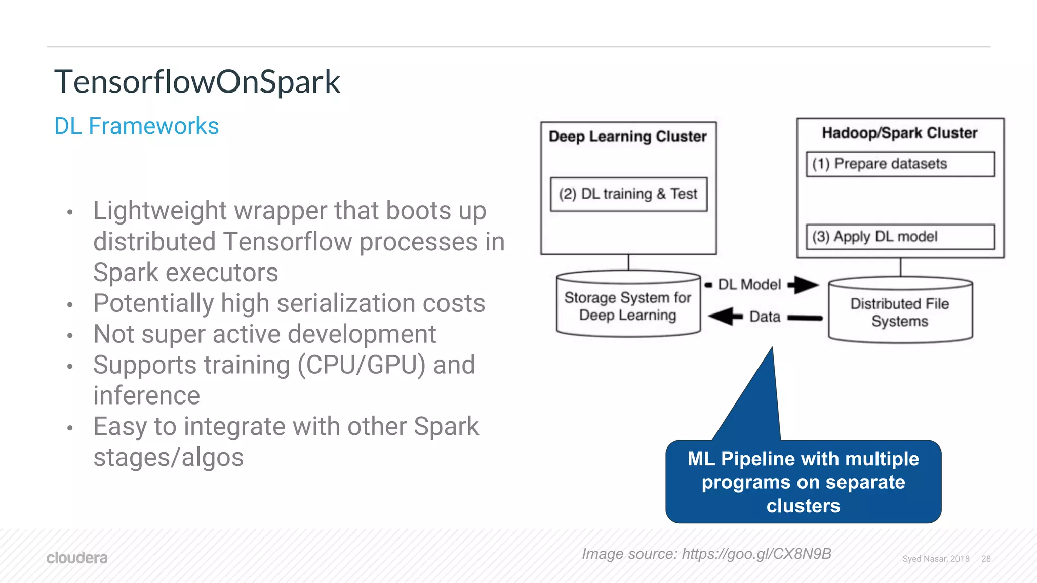 Syed Nasar, 2018 28 • Lightweight wrapper that boots up distributed Tensorflow processes in Spark executors • Potentially high serialization costs • Not super active development • Supports training (CPU/GPU) and inference • Easy to integrate with other Spark stages/algos TensorflowOnSpark DL Frameworks Image source: https://goo.gl/CX8N9B ML Pipeline with multiple programs on separate clusters 