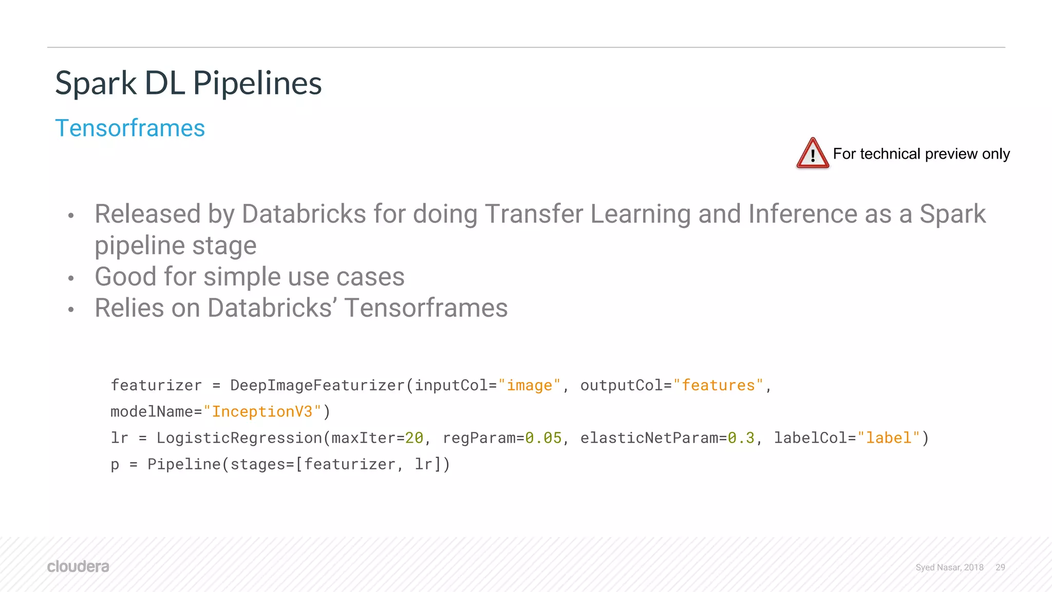 Syed Nasar, 2018 29 • Released by Databricks for doing Transfer Learning and Inference as a Spark pipeline stage • Good for simple use cases • Relies on Databricks’ Tensorframes Spark DL Pipelines Tensorframes featurizer = DeepImageFeaturizer(inputCol="image", outputCol="features", modelName="InceptionV3") lr = LogisticRegression(maxIter=20, regParam=0.05, elasticNetParam=0.3, labelCol="label") p = Pipeline(stages=[featurizer, lr]) For technical preview only 