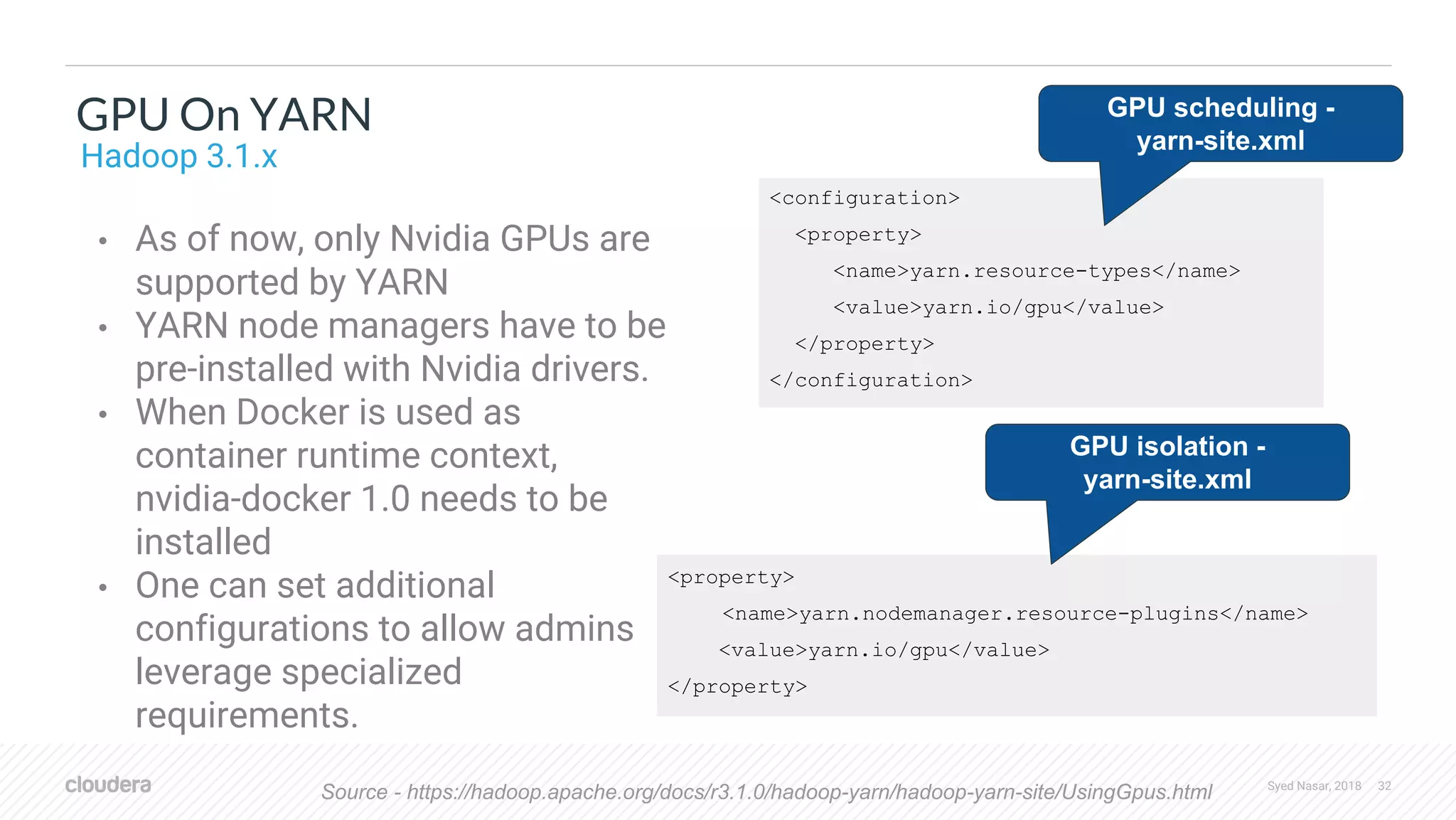 Syed Nasar, 2018 32 <configuration> <property> <name>yarn.resource-types</name> <value>yarn.io/gpu</value> </property> </configuration> • As of now, only Nvidia GPUs are supported by YARN • YARN node managers have to be pre-installed with Nvidia drivers. • When Docker is used as container runtime context, nvidia-docker 1.0 needs to be installed • One can set additional configurations to allow admins leverage specialized requirements. GPU On YARN Hadoop 3.1.x Source - https://hadoop.apache.org/docs/r3.1.0/hadoop-yarn/hadoop-yarn-site/UsingGpus.html <property> <name>yarn.nodemanager.resource-plugins</name> <value>yarn.io/gpu</value> </property> GPU scheduling - yarn-site.xml GPU isolation - yarn-site.xml 