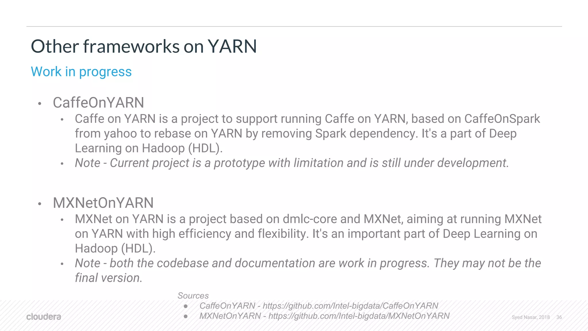 Syed Nasar, 2018 36 Other frameworks on YARN Work in progress • CaffeOnYARN • Caffe on YARN is a project to support running Caffe on YARN, based on CaffeOnSpark from yahoo to rebase on YARN by removing Spark dependency. It's a part of Deep Learning on Hadoop (HDL). • Note - Current project is a prototype with limitation and is still under development. • MXNetOnYARN • MXNet on YARN is a project based on dmlc-core and MXNet, aiming at running MXNet on YARN with high efficiency and flexibility. It's an important part of Deep Learning on Hadoop (HDL). • Note - both the codebase and documentation are work in progress. They may not be the final version. Sources ● CaffeOnYARN - https://github.com/Intel-bigdata/CaffeOnYARN ● MXNetOnYARN - https://github.com/Intel-bigdata/MXNetOnYARN 