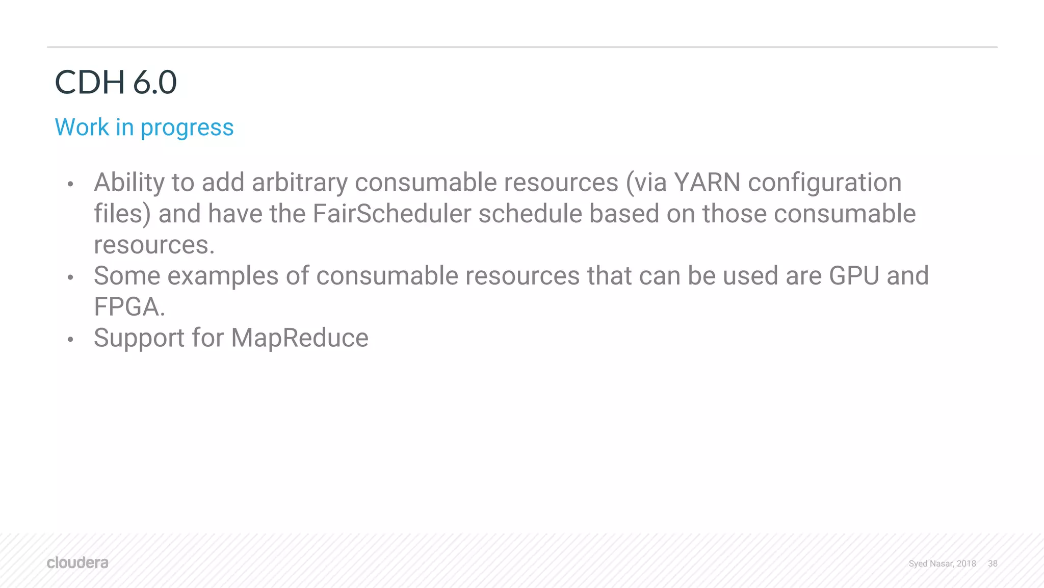 Syed Nasar, 2018 38 CDH 6.0 Work in progress • Ability to add arbitrary consumable resources (via YARN configuration files) and have the FairScheduler schedule based on those consumable resources. • Some examples of consumable resources that can be used are GPU and FPGA. • Support for MapReduce 