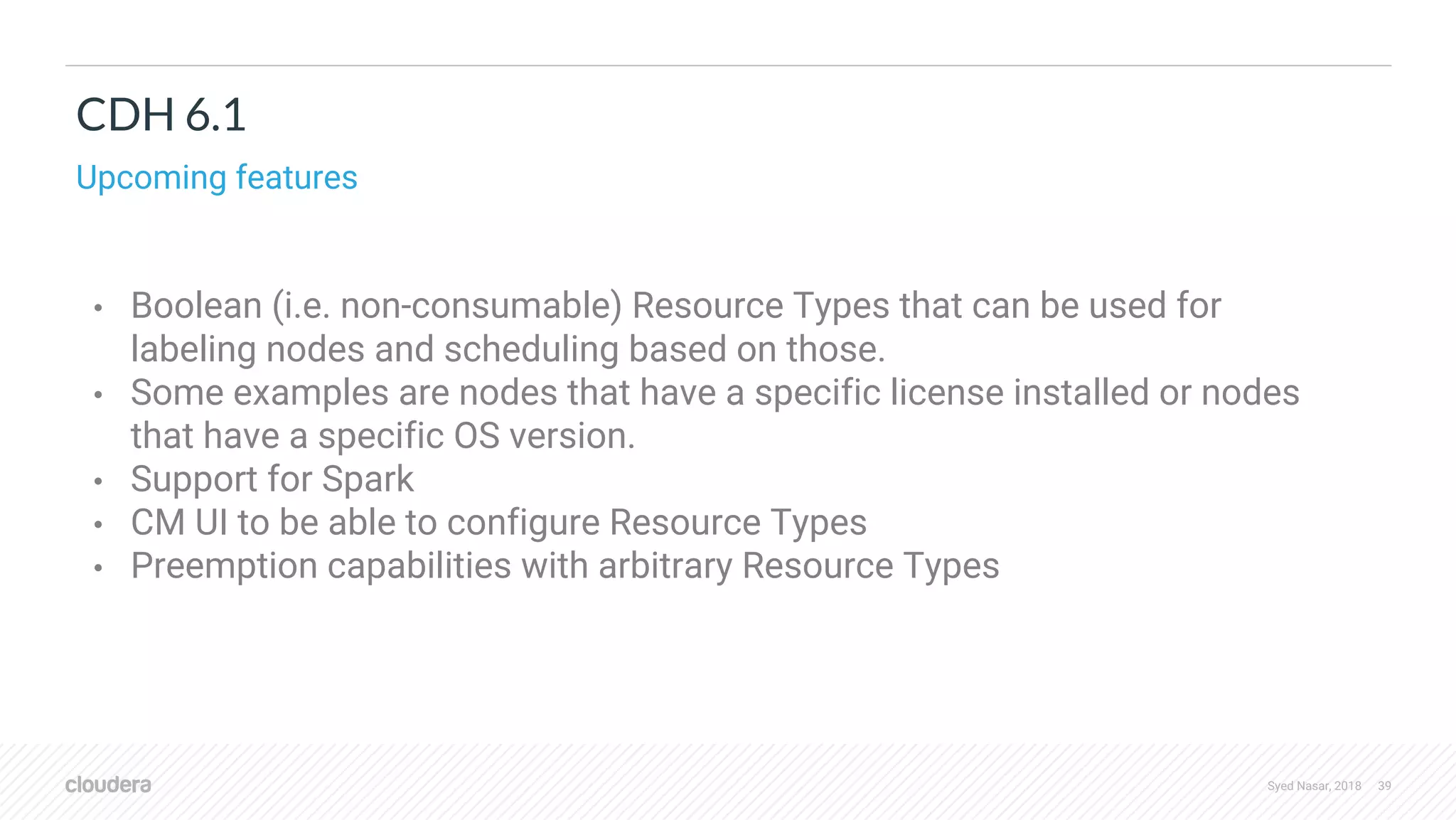 Syed Nasar, 2018 39 CDH 6.1 Upcoming features • Boolean (i.e. non-consumable) Resource Types that can be used for labeling nodes and scheduling based on those. • Some examples are nodes that have a specific license installed or nodes that have a specific OS version. • Support for Spark • CM UI to be able to configure Resource Types • Preemption capabilities with arbitrary Resource Types 