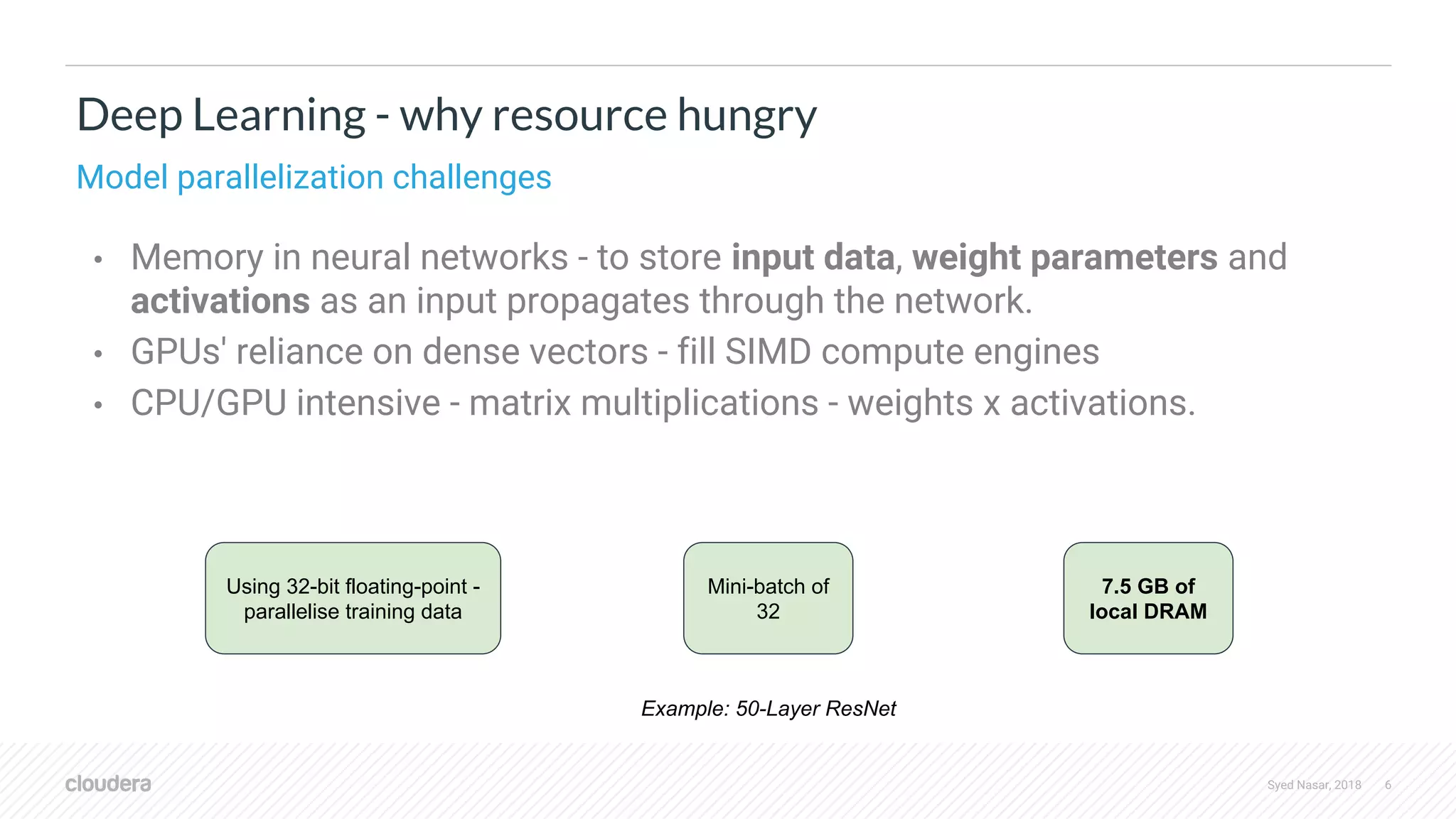 Syed Nasar, 2018 6 • Memory in neural networks - to store input data, weight parameters and activations as an input propagates through the network. • GPUs' reliance on dense vectors - fill SIMD compute engines • CPU/GPU intensive - matrix multiplications - weights x activations. Deep Learning - why resource hungry Model parallelization challenges Using 32-bit floating-point - parallelise training data 7.5 GB of local DRAM Mini-batch of 32 Example: 50-Layer ResNet 
