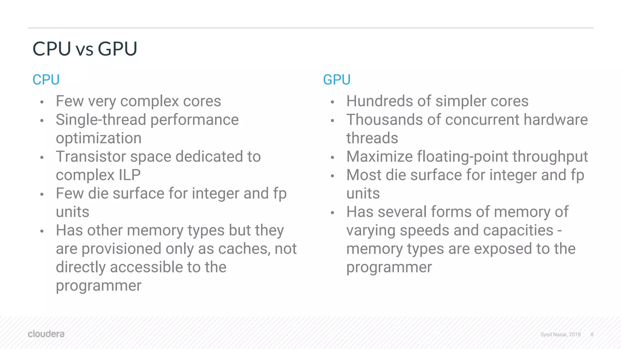 Syed Nasar, 2018 8 CPU vs GPU CPU • Few very complex cores • Single-thread performance optimization • Transistor space dedicated to complex ILP • Few die surface for integer and fp units • Has other memory types but they are provisioned only as caches, not directly accessible to the programmer GPU • Hundreds of simpler cores • Thousands of concurrent hardware threads • Maximize floating-point throughput • Most die surface for integer and fp units • Has several forms of memory of varying speeds and capacities - memory types are exposed to the programmer 