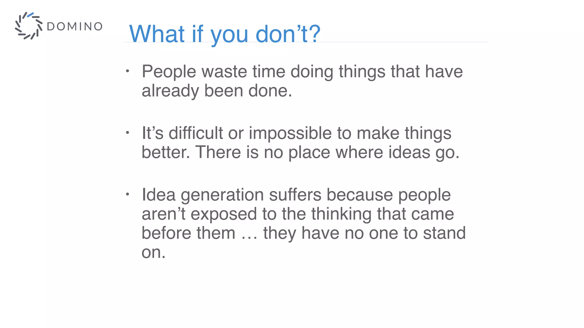 What if you don’t?
• People waste time doing things that have
already been done.
• It’s difficult or impossible to make things
better. There is no place where ideas go.
 
• Idea generation suffers because people
aren’t exposed to the thinking that came
before them … they have no one to stand
on.
 