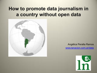 How to promote data journalism in
  a country without open data




                        Angélica Peralta Ramos
                       www.lanacion.com.ar/data
 