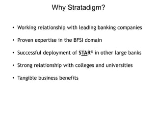Why Stratadigm?
• Working relationship with leading banking companies
• Proven expertise in the BFSI domain
• Successful deployment of STAR® in other large banks
• Strong relationship with colleges and universities
• Tangible business benefits
 