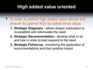High added value oriented
In order to deliver high added value advice and
ensure its optimal ROI we follow three steps
1. Strategic Diagnosis - allows deeper exploration to
re-establish and reformulate the need
2. Strategic Recommendation - develop what to do
and how in order to best respond to the need
3. Strategic Follow-up - monitoring the application of
recommendations and their positive impact

08/02/2014 confidential

10

 