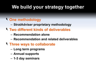 We build your strategy together
One methodology
– StratAdviser proprietary methodology

Two different kinds of deliverables
– Recommendation alone
– Recommendation and related deliverables

Three ways to collaborate
– Long term programs
– Annual supports
– 1-3 day seminars

 