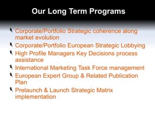 Our Long Term Programs
Corporate/Portfolio Strategic coherence along
market evolution
Corporate/Portfolio European Strategic Lobbying
High Profile Managers Key Decisions process
assistance
International Marketing Task Force management
European Expert Group & Related Publication
Plan
Prelaunch & Launch Strategic Matrix
implementation

 
