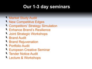 Our 1-3 day seminars
Market Study Audit
New Competitive Edges
Competitors’ Strategy Simulation
Enhance Brand’s Resilience
Joint Strategic Workshops
Brand Audit
Brand Rejuvenation
Portfolio Audit
European Creative Seminar
Tender Notice Audit
Lecture & Workshops

 