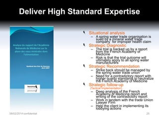 Deliver High Standard Expertise
Situational analysis

– A spring water trade organisation is
sued by a mineral water trade
company for improper health claim

Strategic Diagnostic

– The trial is backed up by a report
from the French Academy of
Medicine
– Risk is that the trial outcome will
ultimately apply to all spring water
manufacturers

Strategic Recommendation

– Strike back should be managed by
the spring water trade union
– Need for a contradictory report with
higher quality standards to neutralize
the French Academy of Medicine

Strategic follow-up
(Tactical Implementation)

– Deep analysis of the French
Academy of Medicine report and
writing of the contradictory report
– Work in tandem with the trade Union
Lawyer Firm
– Help the client in implementing its
lobbying actions

08/02/2014 confidential

25

 