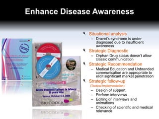 Enhance Disease Awareness
Situational analysis
– Dravet’s syndrome is under
diagnosed due to insufficient
awareness

Strategic Diagnostic
– Orphan Drug status doesn’t allow
classic communication

Strategic Recommendation
– Medical Education and Unbranded
communication are appropriate to
elicit significant market penetration

Strategic follow-up
(Tactical Implementation)

– Design of support
– Perform interviews
– Editing of interviews and
animations
– Checking of scientific and medical
relevance

 