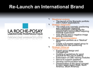 Re-Launch an International Brand
Situational analysis
– The launch of the Biomedic portfolio
didn’t match expectations
Strategic Diagnostic
– The initial pure cosmetic positioning
was inadequate regarding
Dermatologists considering the
peeling has a strong effect requiring
medical supervision
– Side effects elicit a negative image
among customers
Strategic Recommendation
– Reposition portfolio as a “Medical”
Must
– Create a European expert group to
endorse the new positioning
Strategic follow-up
(Tactical Implementation)

– Expert group design and
management
– Drafting of guidelines for good
practice for the use of peeling
– Elaboration of CME training modules
– Recruit & support speakers
– Develop communication tools
– Dissemination of the group concept
to each target region (Asia, North
America, South America)

 