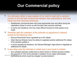 Our Commercial policy
Our estimates reflect a deep analysis of our client’s need with a constant
concern to find the best compromise between their expectations, their real
needs and their financial constraints
– StratAdviser commercial team will invest appropriate time and effort during the
negotiation phase to come up with the best case scenario estimate
– In some rare situations, this may imply difficult choices for both parties to be
made

Therefore after the validation of the estimate no adjustment is allowed
except for the following rules:
– Account Executives have a goodwill up to 5% rebate
– Client Service Director have the ability to negotiate another additional 5% rebate
if the situation justifies it
– In some exceptional situations, the General Manager might allow to negotiate an
additional 5% rebate

In any other case the estimate is voided and a new round is initiated
– Any validated estimate voided due to client’s direct or indirect decision implies
the payment of 10% of the estimate in addition of any ready intermediate
08/02/2014 confidential
achievements which would be charged “prorata temporis”.

39

 