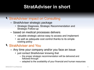 StratAdviser in short
StratAdviser impact on Consulting
– StratAdviser strategic package
• Strategic Diagnosis, Strategic Recommendation and
Strategic Follow-up

– based on medical processes delivers
• valuable strategic advice easy to access and implement
• as well as adequate cost control thanks to its simple
costing policy

StratAdviser and You
– Any time your company and/or you face an issue
• just contact StratAdviser knowing that
– the proper strategic recommendation will be delivered and
followed through
– adapted to the availability of your financial and human resources
08/02/2014 confidential

6

 