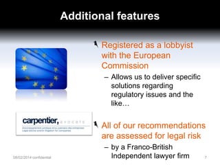 Additional features
Registered as a lobbyist
with the European
Commission
– Allows us to deliver specific
solutions regarding
regulatory issues and the
like…

All of our recommendations
are assessed for legal risk
08/02/2014 confidential

– by a Franco-British
Independent lawyer firm

7

 