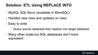 Solution: ETL Using REPLACE INTO
 MySQL SQL flavor (available in MemSQL)
 Handles new rows and updates on rows
 Easy to write
• Query source database then replace into target database
 Many other scale-out SQL databases don’t have
equivalent
 