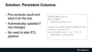 Solution: Persistent Columns
 Pre-compute result and
save it on the row
 Automatically updated if
row changes
 No need to alter ETL
pipeline
ALTER TABLE events
ADD COLUMN (
referring_domain AS
substring_index(substring(data::$re
ferrer, (locate('//',
data::$referrer)) + 2), '/', 1)
PERSISTED varchar(255)
)
 