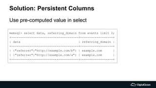 Solution: Persistent Columns
Use pre-computed value in select
memsql> select data, referring_domain from events limit 2;
+-------------------------------------+------------------+
| data | referring_domain |
+-------------------------------------+------------------+
| {"referrer":"http://example.com/b"} | example.com |
| {"referrer":"http://example.com/a"} | example.com |
+-------------------------------------+------------------+
 