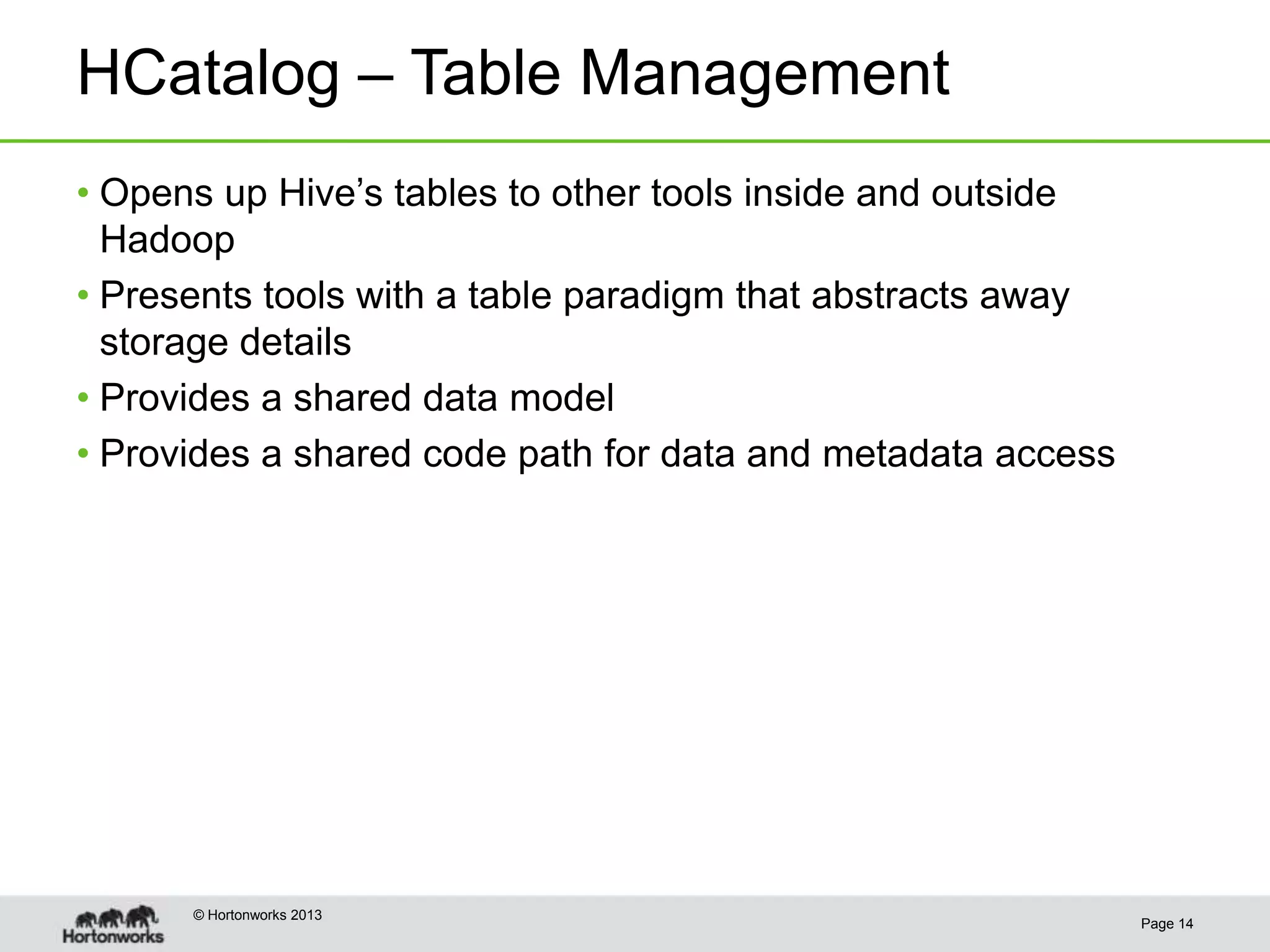 HCatalog – Table Management
• Opens up Hive’s tables to other tools inside and outside
  Hadoop
• Presents tools with a table paradigm that abstracts away
  storage details
• Provides a shared data model
• Provides a shared code path for data and metadata access




      © Hortonworks 2013
                                                             Page 14
 