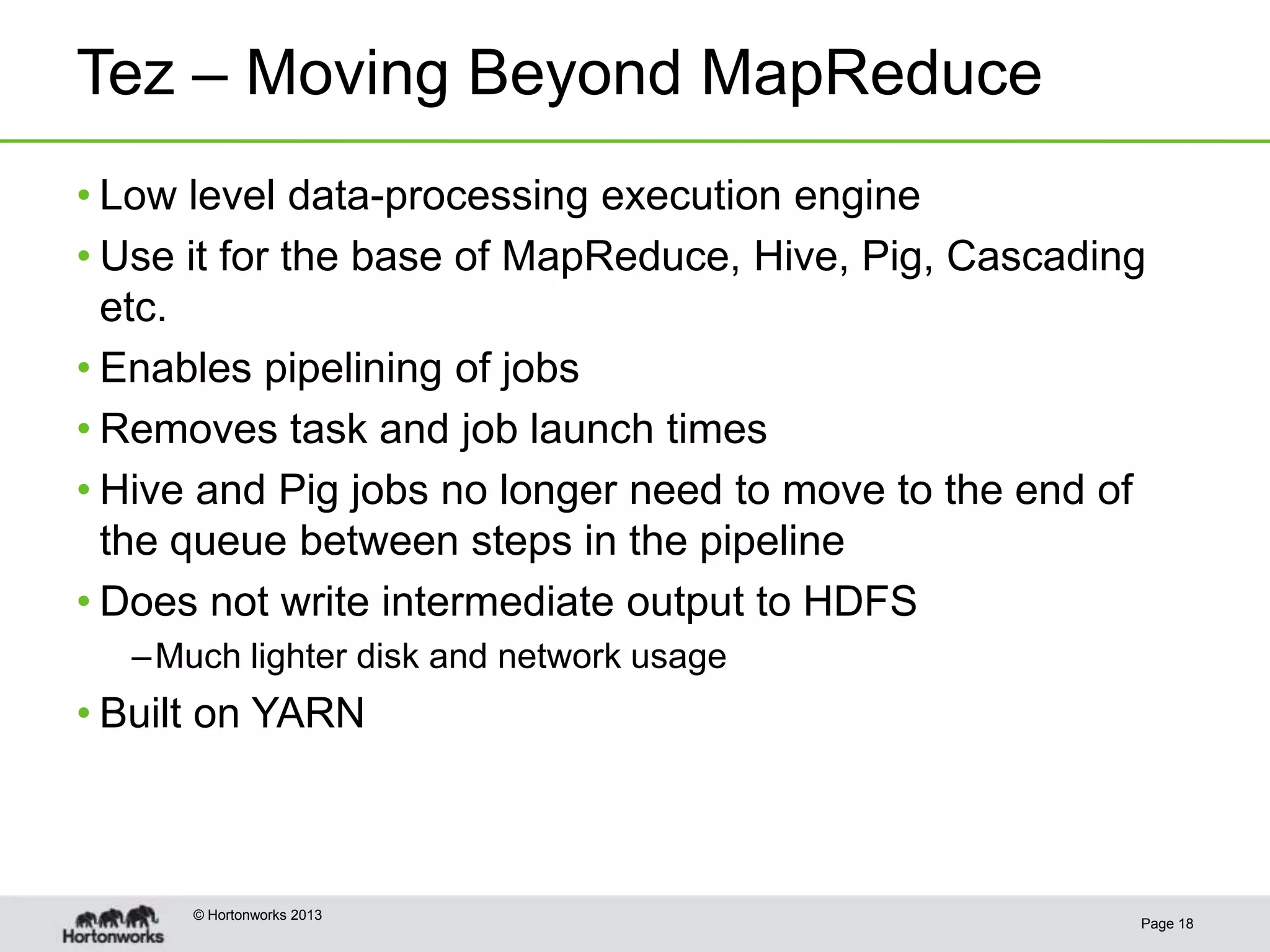 Tez – Moving Beyond MapReduce
• Low level data-processing execution engine
• Use it for the base of MapReduce, Hive, Pig, Cascading
  etc.
• Enables pipelining of jobs
• Removes task and job launch times
• Hive and Pig jobs no longer need to move to the end of
  the queue between steps in the pipeline
• Does not write intermediate output to HDFS
  – Much lighter disk and network usage
• Built on YARN



      © Hortonworks 2013
                                                       Page 18
 