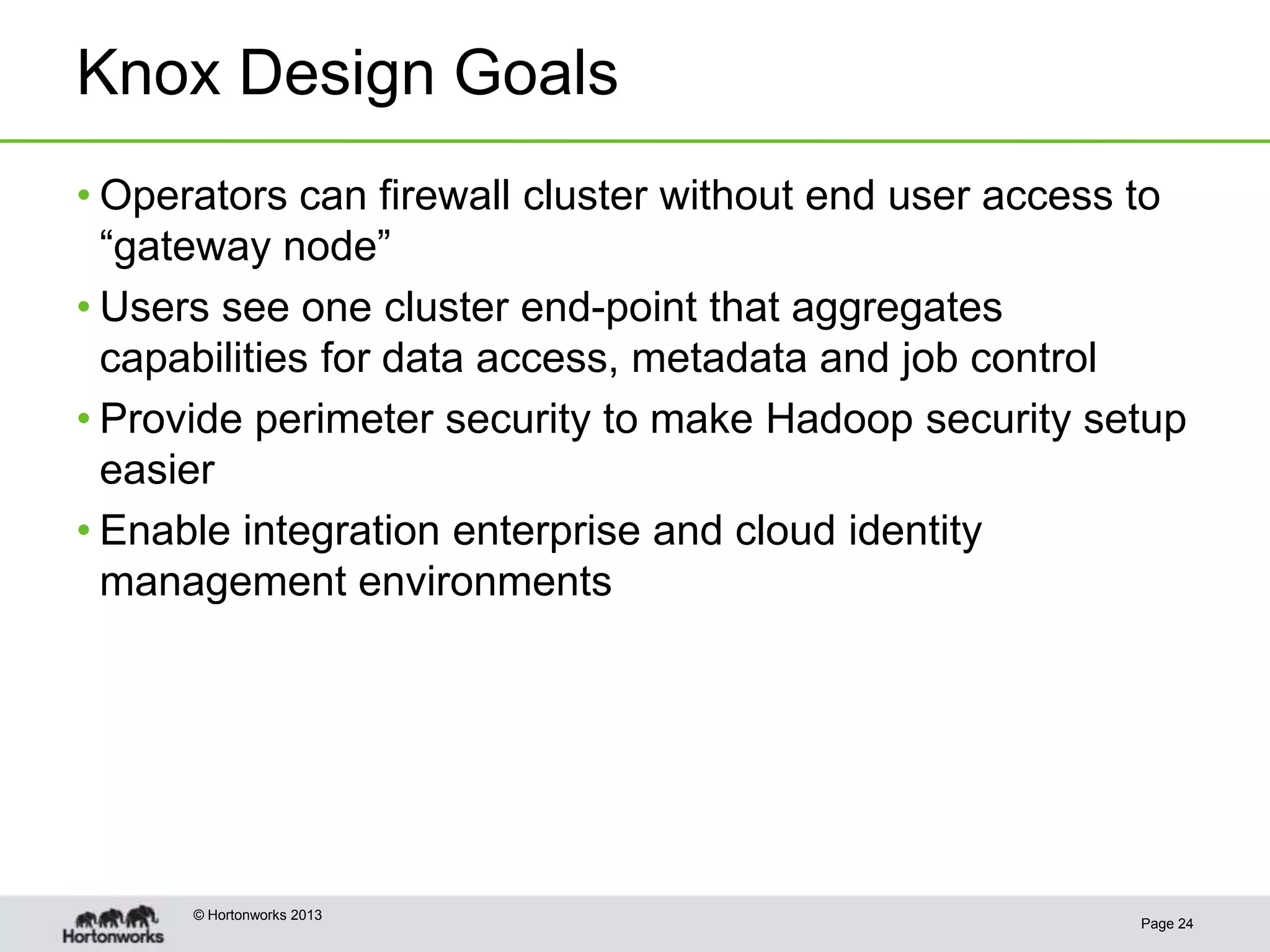 Knox Design Goals
• Operators can firewall cluster without end user access to
  “gateway node”
• Users see one cluster end-point that aggregates
  capabilities for data access, metadata and job control
• Provide perimeter security to make Hadoop security setup
  easier
• Enable integration enterprise and cloud identity
  management environments




      © Hortonworks 2013
                                                        Page 24
 