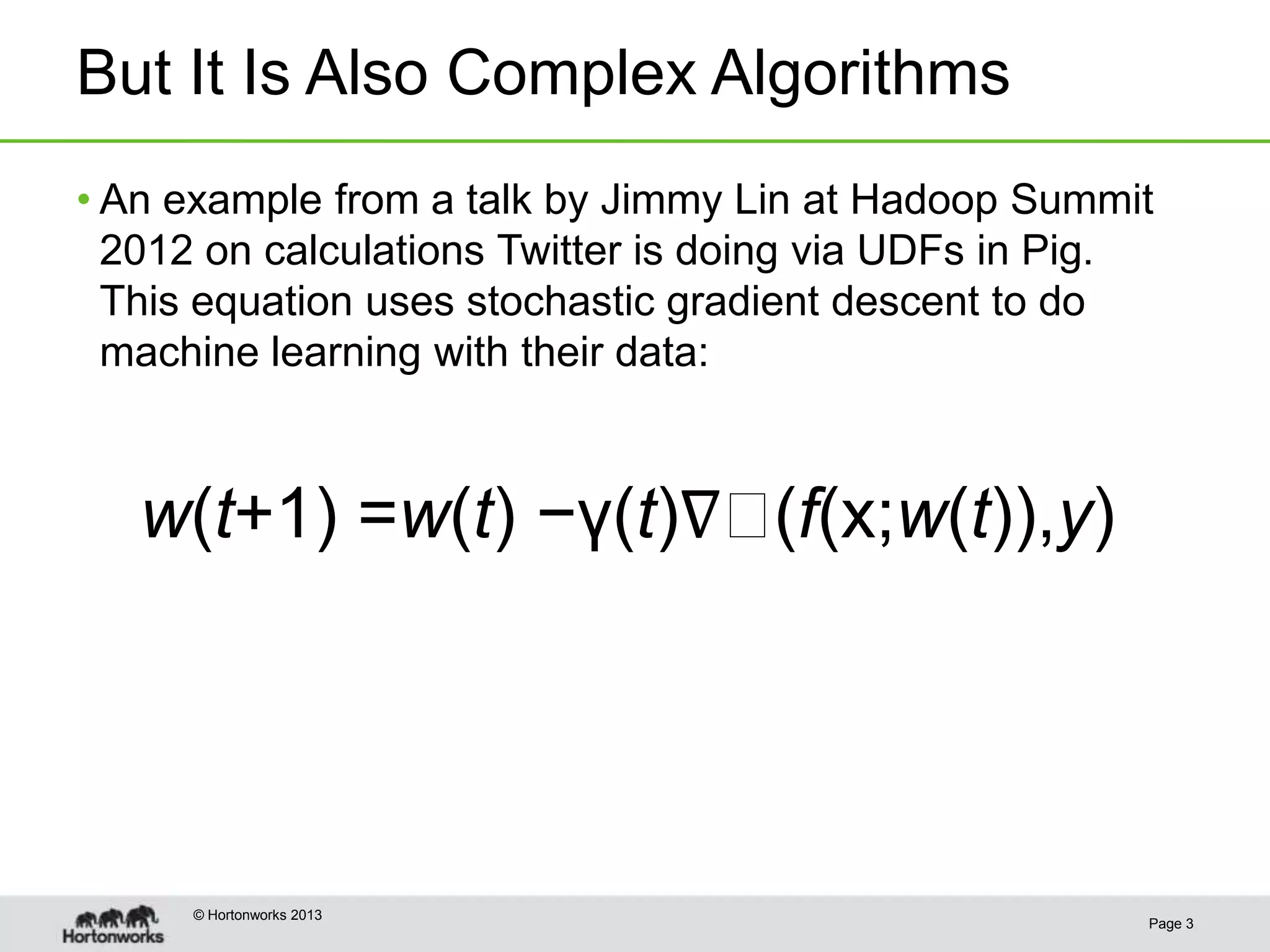 But It Is Also Complex Algorithms
• An example from a talk by Jimmy Lin at Hadoop Summit
  2012 on calculations Twitter is doing via UDFs in Pig.
  This equation uses stochastic gradient descent to do
  machine learning with their data:



   w(t+1) =w(t) −γ(t)∇(f(x;w(t)),y)




      © Hortonworks 2013
                                                       Page 3
 